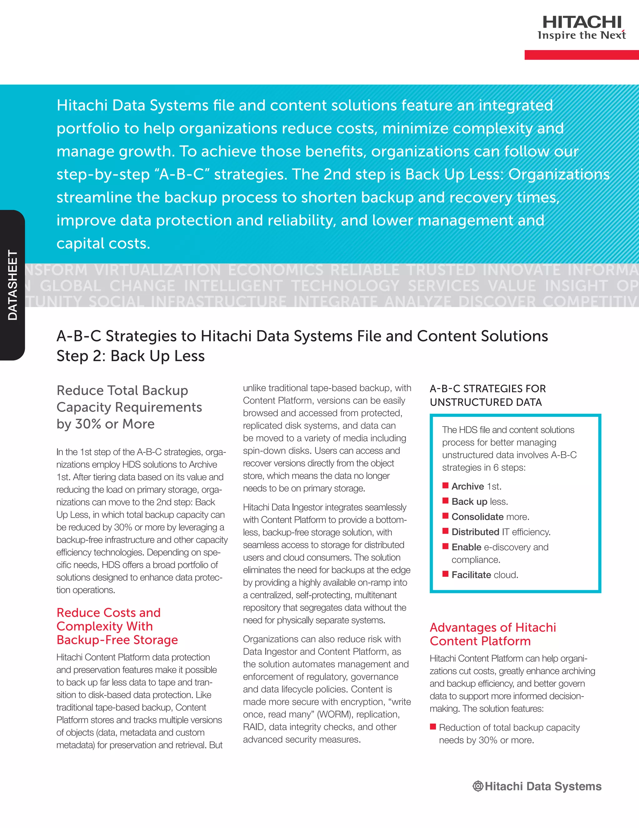 Hitachi Data Systems file and content solutions feature an integrated
portfolio to help organizations reduce costs, minimize complexity and
manage growth. To achieve those benefits, organizations can follow our
step-by-step “A-B-C” strategies. The 2nd step is Back Up Less: Organizations
streamline the backup process to shorten backup and recovery times,
improve data protection and reliability, and lower management and
capital costs.
Transform Virtualization Economics Reliable Trusted Innovate Informa-
tion Global Change Intelligent Technology Services Value Insight Op-
portunity Social Infrastructure Integrate Analyze Discover Competitive
DATASHEET
Reduce Total Backup
Capacity Requirements
by 30% or More
In the 1st step of the A-B-C strategies, orga-
nizations employ HDS solutions to Archive
1st. After tiering data based on its value and
reducing the load on primary storage, orga-
nizations can move to the 2nd step: Back
Up Less, in which total backup capacity can
be reduced by 30% or more by leveraging a
backup-free infrastructure and other capacity
efficiency technologies. Depending on spe-
cific needs, HDS offers a broad portfolio of
solutions designed to enhance data protec-
tion operations.
Reduce Costs and
Complexity With
Backup-Free Storage
Hitachi Content Platform data protection
and preservation features make it possible
to back up far less data to tape and tran-
sition to disk-based data protection. Like
traditional tape-based backup, Content
Platform stores and tracks multiple versions
of objects (data, metadata and custom
metadata) for preservation and retrieval. But
A-B-C Strategies to Hitachi Data Systems File and Content Solutions
Step 2: Back Up Less
The HDS file and content solutions
process for better managing
unstructured data involves A-B-C
strategies in 6 steps:
■■ Archive 1st.
■■ Back up less.
■■ Consolidate more.
■■ Distributed IT efficiency.
■■ Enable e-discovery and
compliance.
■■ Facilitate cloud.
A-B-C Strategies for
Unstructured Data
unlike traditional tape-based backup, with
Content Platform, versions can be easily
browsed and accessed from protected,
replicated disk systems, and data can
be moved to a variety of media including
spin-down disks. Users can access and
recover versions directly from the object
store, which means the data no longer
needs to be on primary storage.
Hitachi Data Ingestor integrates seamlessly
with Content Platform to provide a bottom-
less, backup-free storage solution, with
seamless access to storage for distributed
users and cloud consumers. The solution
eliminates the need for backups at the edge
by providing a highly available on-ramp into
a centralized, self-protecting, multitenant
repository that segregates data without the
need for physically separate systems.
Organizations can also reduce risk with
Data Ingestor and Content Platform, as
the solution automates management and
enforcement of regulatory, governance
and data lifecycle policies. Content is
made more secure with encryption, “write
once, read many” (WORM), replication,
RAID, data integrity checks, and other
advanced security measures.
Advantages of Hitachi
Content Platform
Hitachi Content Platform can help organi-
zations cut costs, greatly enhance archiving
and backup efficiency, and better govern
data to support more informed decision-
making. The solution features:
■■ Reduction of total backup capacity
needs by 30% or more.
 