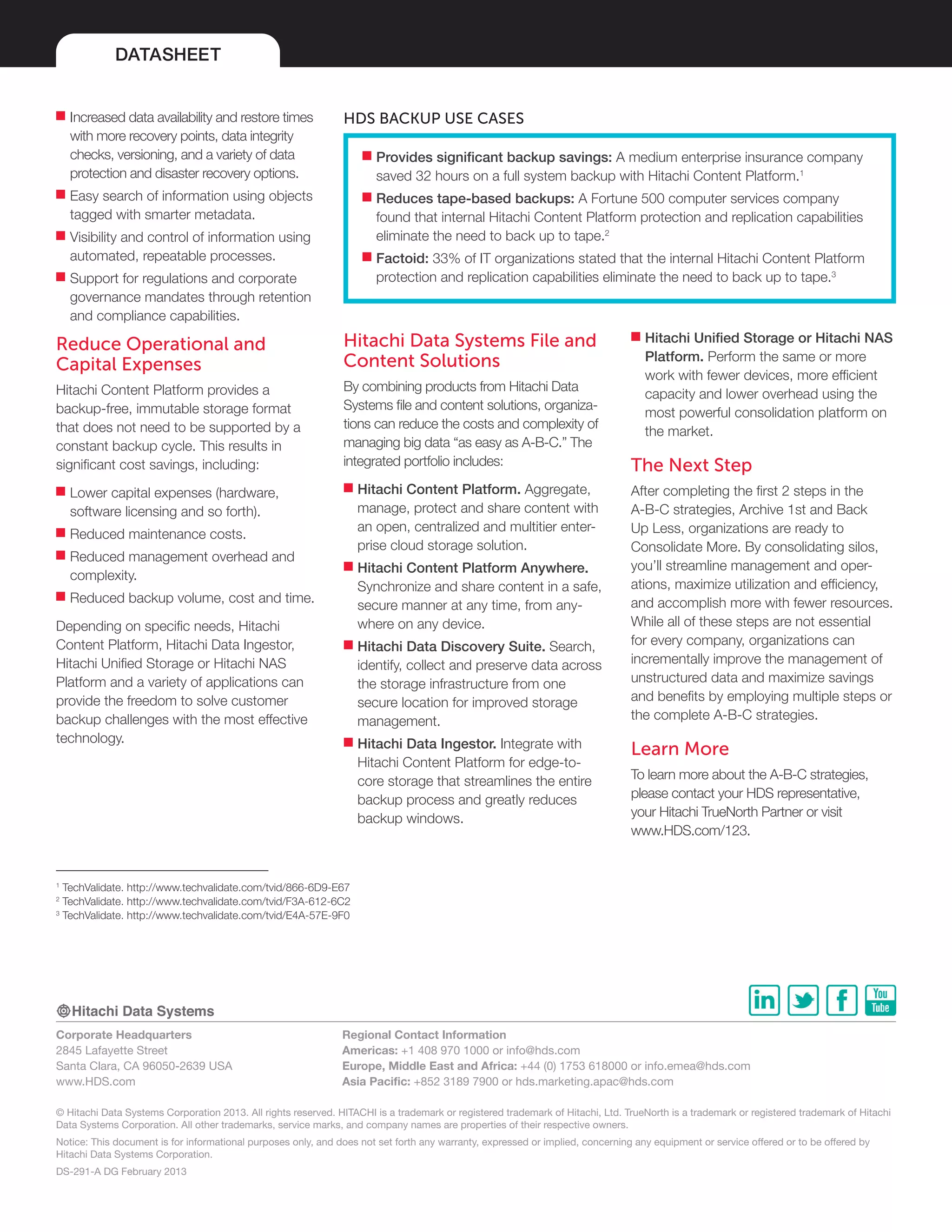 DATASHEET
Corporate Headquarters
2845 Lafayette Street
Santa Clara, CA 96050-2639 USA
www.HDS.com
Regional Contact Information
Americas: +1 408 970 1000 or info@hds.com
Europe, Middle East and Africa: +44 (0) 1753 618000 or info.emea@hds.com
Asia Pacific: +852 3189 7900 or hds.marketing.apac@hds.com
© Hitachi Data Systems Corporation 2013. All rights reserved. HITACHI is a trademark or registered trademark of Hitachi, Ltd. TrueNorth is a trademark or registered trademark of Hitachi
Data Systems Corporation. All other trademarks, service marks, and company names are properties of their respective owners.
Notice: This document is for informational purposes only, and does not set forth any warranty, expressed or implied, concerning any equipment or service offered or to be offered by
Hitachi Data Systems Corporation.
DS-291-A DG February 2013
■■ Increased data availability and restore times
with more recovery points, data integrity
checks, versioning, and a variety of data
protection and disaster recovery options.
■■ Easy search of information using objects
tagged with smarter metadata.
■■ Visibility and control of information using
automated, repeatable processes.
■■ Support for regulations and corporate
governance mandates through retention
and compliance capabilities.
Reduce Operational and
Capital Expenses
Hitachi Content Platform provides a
backup-free, immutable storage format
that does not need to be supported by a
constant backup cycle. This results in
significant cost savings, including:
■■ Lower capital expenses (hardware,
software licensing and so forth).
■■ Reduced maintenance costs.
■■ Reduced management overhead and
complexity.
■■ Reduced backup volume, cost and time.
Depending on specific needs, Hitachi
Content Platform, Hitachi Data Ingestor,
Hitachi Unified Storage or Hitachi NAS
Platform and a variety of applications can
provide the freedom to solve customer
backup challenges with the most effective
technology.
Hitachi Data Systems File and
Content Solutions
By combining products from Hitachi Data
Systems file and content solutions, organiza-
tions can reduce the costs and complexity of
managing big data “as easy as A-B-C.” The
integrated portfolio includes:
■■ Hitachi Content Platform. Aggregate,
manage, protect and share content with
an open, centralized and multitier enter-
prise cloud storage solution.
■■ Hitachi Content Platform Anywhere.
Synchronize and share content in a safe,
secure manner at any time, from any-
where on any device.
■■ Hitachi Data Discovery Suite. Search,
identify, collect and preserve data across
the storage infrastructure from one
secure location for improved storage
management.
■■ Hitachi Data Ingestor. Integrate with
Hitachi Content Platform for edge-to-
core storage that streamlines the entire
backup process and greatly reduces
backup windows.
■■ Hitachi Unified Storage or Hitachi NAS
Platform. Perform the same or more
work with fewer devices, more efficient
capacity and lower overhead using the
most powerful consolidation platform on
the market.
The Next Step
After completing the first 2 steps in the
A-B-C strategies, Archive 1st and Back
Up Less, organizations are ready to
Consolidate More. By consolidating silos,
you’ll streamline management and oper-
ations, maximize utilization and efficiency,
and accomplish more with fewer resources.
While all of these steps are not essential
for every company, organizations can
incrementally improve the management of
unstructured data and maximize savings
and benefits by employing multiple steps or
the complete A-B-C strategies.
Learn More
To learn more about the A-B-C strategies,
please contact your HDS representative,
your Hitachi TrueNorth Partner or visit
www.HDS.com/123.
■■ Provides significant backup savings: A medium enterprise insurance company
saved 32 hours on a full system backup with Hitachi Content Platform.1
■■ Reduces tape-based backups: A Fortune 500 computer services company
found that internal Hitachi Content Platform protection and replication capabilities
eliminate the need to back up to tape.2
■■ Factoid: 33% of IT organizations stated that the internal Hitachi Content Platform
protection and replication capabilities eliminate the need to back up to tape.3
HDS Backup Use Cases
1
TechValidate. http://www.techvalidate.com/tvid/866-6D9-E67
2
TechValidate. http://www.techvalidate.com/tvid/F3A-612-6C2
3
TechValidate. http://www.techvalidate.com/tvid/E4A-57E-9F0
 