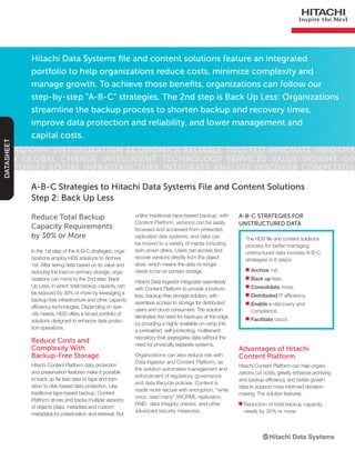 Hitachi Data Systems file and content solutions feature an integrated
portfolio to help organizations reduce costs, minimize complexity and
manage growth. To achieve those benefits, organizations can follow our
step-by-step “A-B-C” strategies. The 2nd step is Back Up Less: Organizations
streamline the backup process to shorten backup and recovery times,
improve data protection and reliability, and lower management and
capital costs.
Transform Virtualization Economics Reliable Trusted Innovate Informa-
tion Global Change Intelligent Technology Services Value Insight Op-
portunity Social Infrastructure Integrate Analyze Discover Competitive
DATASHEET
Reduce Total Backup
Capacity Requirements
by 30% or More
In the 1st step of the A-B-C strategies, orga-
nizations employ HDS solutions to Archive
1st. After tiering data based on its value and
reducing the load on primary storage, orga-
nizations can move to the 2nd step: Back
Up Less, in which total backup capacity can
be reduced by 30% or more by leveraging a
backup-free infrastructure and other capacity
efficiency technologies. Depending on spe-
cific needs, HDS offers a broad portfolio of
solutions designed to enhance data protec-
tion operations.
Reduce Costs and
Complexity With
Backup-Free Storage
Hitachi Content Platform data protection
and preservation features make it possible
to back up far less data to tape and tran-
sition to disk-based data protection. Like
traditional tape-based backup, Content
Platform stores and tracks multiple versions
of objects (data, metadata and custom
metadata) for preservation and retrieval. But
A-B-C Strategies to Hitachi Data Systems File and Content Solutions
Step 2: Back Up Less
The HDS file and content solutions
process for better managing
unstructured data involves A-B-C
strategies in 6 steps:
■■ Archive 1st.
■■ Back up less.
■■ Consolidate more.
■■ Distributed IT efficiency.
■■ Enable e-discovery and
compliance.
■■ Facilitate cloud.
A-B-C Strategies for
Unstructured Data
unlike traditional tape-based backup, with
Content Platform, versions can be easily
browsed and accessed from protected,
replicated disk systems, and data can
be moved to a variety of media including
spin-down disks. Users can access and
recover versions directly from the object
store, which means the data no longer
needs to be on primary storage.
Hitachi Data Ingestor integrates seamlessly
with Content Platform to provide a bottom-
less, backup-free storage solution, with
seamless access to storage for distributed
users and cloud consumers. The solution
eliminates the need for backups at the edge
by providing a highly available on-ramp into
a centralized, self-protecting, multitenant
repository that segregates data without the
need for physically separate systems.
Organizations can also reduce risk with
Data Ingestor and Content Platform, as
the solution automates management and
enforcement of regulatory, governance
and data lifecycle policies. Content is
made more secure with encryption, “write
once, read many” (WORM), replication,
RAID, data integrity checks, and other
advanced security measures.
Advantages of Hitachi
Content Platform
Hitachi Content Platform can help organi-
zations cut costs, greatly enhance archiving
and backup efficiency, and better govern
data to support more informed decision-
making. The solution features:
■■ Reduction of total backup capacity
needs by 30% or more.
 