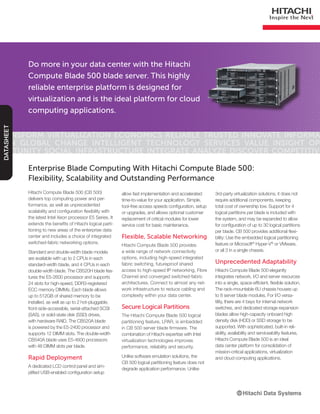Do more in your data center with the Hitachi
Compute Blade 500 blade server. This highly
reliable enterprise platform is designed for
virtualization and is the ideal platform for cloud
computing applications.
Transform Virtualization Economics Reliable Trusted Innovate Informa-
tion Global Change Intelligent Technology Services Value Insight Op-
portunity Social Infrastructure Integrate Analyze Discover Competitive
DATASHEET
Hitachi Compute Blade 500 (CB 500)
delivers top computing power and per-
formance, as well as unprecedented
scalability and configuration flexibility with
the latest Intel Xeon processor E5 Series. It
extends the benefits of Hitachi logical parti-
tioning to new areas of the enterprise data
center and includes a choice of integrated
switched-fabric networking options.
Standard and double-width blade models
are available with up to 2 CPUs in each
standard-width blade, and 4 CPUs in each
double-width blade. The CB520H blade fea-
tures the E5-2600 processor and supports
24 slots for high-speed, DDR3-registered
ECC memory DIMMs. Each blade allows
up to 512GB of shared memory to be
installed, as well as up to 2 hot-pluggable,
front-side-accessible, serial-attached SCSI
(SAS), or solid-state disk (SSD) drives,
with hardware RAID. The CB520A blade
is powered by the E5-2400 processor and
supports 12 DIMM slots. The double-width
CB540A blade uses E5-4600 processors
with 48 DIMM slots per blade.
Rapid Deployment
A dedicated LCD control panel and sim-
plified USB-enabled configuration setup
Enterprise Blade Computing With Hitachi Compute Blade 500:
Flexibility, Scalability and Outstanding Performance
allow fast implementation and accelerated
time-to-value for your application. Simple,
tool-free access speeds configuration, setup
or upgrades, and allows optional customer
replacement of critical modules for lower
service cost for basic maintenance.
Flexible, Scalable Networking
Hitachi Compute Blade 500 provides
a wide range of network connectivity
options, including high-speed integrated
fabric switching, futureproof shared
access to high-speed IP networking, Fibre
Channel and converged switched-fabric
architectures. Connect to almost any net-
work infrastructure to reduce cabling and
complexity within your data center.
Secure Logical Partitions
The Hitachi Compute Blade 500 logical
partitioning feature, LPAR, is embedded
in CB 500 server blade firmware. The
combination of Hitachi expertise with Intel
virtualization technologies improves
performance, reliability and security.
Unlike software emulation solutions, the
CB 500 logical partitioning feature does not
degrade application performance. Unlike
3rd-party virtualization solutions, it does not
require additional components, keeping
total cost of ownership low. Support for 4
logical partitions per blade is included with
the system, and may be expanded to allow
for configuration of up to 30 logical partitions
per blade. CB 500 provides additional flexi-
bility: Use the embedded logical partitioning
feature or Microsoft®
Hyper-V®
or VMware,
or all 3 in a single chassis.
Unprecedented Adaptability
Hitachi Compute Blade 500 elegantly
integrates network, I/O and server resources
into a single, space-efficient, flexible solution.
The rack-mountable 6U chassis houses up
to 8 server blade modules. For I/O versa-
tility, there are 4 bays for internal network
switches, and dedicated storage expansion
blades allow high-capacity onboard high
density disk (HDD) or SSD storage to be
supported. With sophisticated, built-in reli-
ability, availability and serviceability features,
Hitachi Compute Blade 500 is an ideal
data center platform for consolidation of
mission-critical applications, virtualization
and cloud computing applications.
 