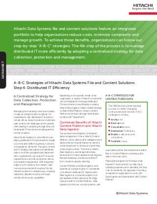 Hitachi Data Systems file and content solutions feature an integrated
portfolio to help organizations reduce costs, minimize complexity and
manage growth. To achieve those benefits, organizations can follow our
step-by-step “A-B-C” strategies. The 4th step of the process is to manage
distributed IT more efficiently by adopting a centralized strategy for data
collection, protection and management.
Transform Virtualization Economics Reliable Trusted Innovate Informa-
tion Global Change Intelligent Technology Services Value Insight Op-
portunity Social Infrastructure Integrate Analyze Discover Competitive
DATASHEET
A Centralized Strategy for
Data Collection, Protection
and Management
Managing the increasing volume and variety
of data at a single location is difficult. For
organizations with distributed IT located in
remote offices, branch locations or alternate
data centers, the challenges are far greater,
often leading to sprawling storage silos and
inadequate IT resources and safeguards at
remote locations.
Hitachi Data Systems is committed to sim-
plifying distributed IT environments to readily
accommodate shifts in business, economic
and regulatory demands. Through a central-
ized IT strategy that ingests and distributes
data to and from geographically dispersed
sites, organizations can reduce IT resource
requirements at remote and branch offices
and simplify management. With integrated
edge-to-core solutions from Hitachi, data
can also be protected throughout the dis-
tributed locations in multiple ways, including
replication, disaster recovery and rapid
remote-site recovery capabilities.
A-B-C Strategies of Hitachi Data Systems File and Content Solutions
Step 4: Distributed IT Efficiency
The HDS file and content solutions
process for better managing
unstructured data involves A-B-C
strategies in 6 steps:
■■ Archive 1st.
■■ Back up less.
■■ Consolidate more.
■■ Distributed IT efficiency.
■■ Enable e-discovery and
compliance.
■■ Facilitate cloud.
A-B-C Strategies for
Unstructured Data
Depending on the specific needs of the
organization, a variety of Hitachi components
can be integrated to manage distributed
IT environments more efficiently, including:
Hitachi Data Ingestor, Hitachi Unified Storage
or Hitachi NAS Platform, Hitachi Content
Platform and Hitachi Storage Optimization
for Microsoft®
SharePoint®
.
Combined Benefits of Hitachi
Content Platform and Hitachi
Data Ingestor
Two products are integral to centralized
data management. One is Hitachi Content
Platform, which offers built-in intelligence and
data protection that eliminates the need for
a siloed approach to storing and protecting
unstructured content. The other is Hitachi
Data Ingestor, a seemingly bottomless,
backup-free on-ramp appliance that requires
little administrative overhead and frees IT
from constant capacity planning.
Content Platform and Data Ingestor work
together as a single solution to orchestrate
cost-efficient distributed IT deployments.
Data Ingestor is a minimal-footprint or vir-
tual appliance that is placed at the edge.
Purpose-built for Content Platform, Data
Ingestor functions as a caching device, with
automated policies that replicate all resident
files to Content Platform and keep active
data in the local cache.
Placing Data Ingestor at the edge of dis-
tributed IT environments can help lower
operating expenses and, ultimately, the total
cost of ownership. No application recoding
is required for applications to work with
Data Ingestor and interoperate with Content
Platform.
 