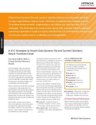 Hitachi Data Systems file and content solutions feature an integrated portfolio
to help organizations reduce costs, minimize complexity and manage growth.
To achieve those benefits, organizations can follow our step-by-step “A-B-C”
strategies. The final step is to move to the cloud, with a proven Hitachi capital or
operating expenditure (capex or opex) solution that can dramatically reduce costs
and increase performance, scalability and manageability.
Transform Virtualization Economics Reliable Trusted Innovate Informa-
tion Global Change Intelligent Technology Services Value Insight Op-
portunity Social Infrastructure Integrate Analyze Discover Competitive
DATASHEET
Increase Agility With a
Cloud Service Delivery
Model
The complexities, high costs and inef-
ficiencies of legacy systems are simply
not sufficient to keep pace with today’s
onslaught of unstructured data and new
data requirements. Moving to the cloud is
one way for organizations to respond faster
and more efficiently to market and compet-
itive pressures, as well as to address new
and changing customer demands.
Hitachi cloud services and solution packages
are designed to help organizations of all
sizes transition to the cloud while protecting
their existing investments. The packages
help organizations with unstructured data in
NetApp, EMC and Microsoft®
Windows®
file
serving environments, as well as in Microsoft
SharePoint®
farms.
Hitachi offers several cloud solutions.
One is the traditional, cloud-ready capex
packages that organizations manage
themselves. Another is the opex-based
service, in which Hitachi Cloud Services
are delivered as a fully managed,
A-B-C Strategies to Hitachi Data Systems File and Content Solutions
Step 6: Facilitate Cloud
The HDS file and content solutions
process for better managing
unstructured data involves A-B-C
strategies in 6 steps:
■■ Archive 1st.
■■ Back up less.
■■ Consolidate more.
■■ Distributed IT efficiency.
■■ Enable e-discovery and
compliance.
■■ Facilitate cloud.
A-B-C Strategies for
Unstructured Data
consumption-based cloud service. With
the opex service, organizations can move
data into an on-site, private cloud that
eliminates their capital costs, while also
simplifying management and offloading
data from primary environments. A 3rd
option is Hitachi Content Platform and
Hitachi Content Platform Anywhere. They
open up a new world of opportunities to
bring the cloud in-house by connecting
applications that work with Amazon’s S3
interface and your mobile workforce to
your own, private cloud.
Hitachi Content Platform Anywhere brings
one of cloud’s most demanded applications,
file synchronization and sharing, to the enter-
prise in a safe, secure on-premises solution.
It allows your end users to access data and
collaborate on any device, from any location.
You can rest easy knowing that they’re doing
it safely, securely, and with appropriate cor-
porate oversight using your private cloud.
■■ It’s secure – enterprise-ready, on-
premises, encryption, access control,
IT managed, remote wipe, and more.
■■ It’s easy to use – active directory
integration, client apps, self-registration,
and more.
■■ It’s efficient – backup free, compression,
single instancing, spin-down, multiple
media types, metadata only, and more.
A Proven Cloud Infrastructure
Hitachi capex and opex cloud solutions
offer a proven infrastructure that delivers
high availability and reliability, high-end
performance and industry-leading scalability.
The infrastructure features:
 