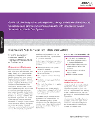 Gather valuable insights into existing servers, storage and network infrastructure.
Consolidate and optimize while increasing agility with Infrastructure Audit
Services from Hitachi Data Systems.
Transform Virtualization Economics Reliable Trusted Innovate Informa-
tion Global Change Intelligent Technology Services Value Insight Op-
portunity Social Infrastructure Integrate Analyze Discover Competitive
DATASHEET
Evolving Complexity
Increases Need for
Thorough Understanding
of Environment
IT Assessment Challenges
Information technology infrastructures
have continued to grow in size and com-
plexity. Servers, storage area networks
(SANs), and network attached storage
(NAS) landscapes have grown exponen-
tially over time into both larger physical
and virtual footprints. With the increase of
size and complexity of virtualized server,
storage and network infrastructures,
organizations are often unable to collect
data on their environments and compare
it to best practices. As a result, organi-
zations are challenged to identify how to
optimize their IT operations. SANs are the
backbone for the rapid, uninhibited deliv-
ery of data to applications. That means
continuous SAN availability is a critical
requirement for business success in many
market segments. SANs are also becom-
ing increasingly complex, virtualized,
multivendor environments with embedded
services. This complexity, coupled with
Infrastructure Audit Services From Hitachi Data Systems
■■ Quickly detect any potential NAS,
SAN, server, storage performance,
or storage availability issues.
■■ Reduce risk by identifying evolving
issues before they become real
problems.
■■ Obtain a detailed Fibre Channel
latency analysis.
■■ Identify IP network latencies.
BENEFITS AND VALUE PROPOSITIONfrequently changing infrastructure, has
made “fabric blindness” a growing threat
to information availability.
In planning an infrastructure, organizations
should first answer the following types of
questions:
■■ Does my virtualization plan include a
single point of failure?
■■ Are all my applications supported in a
virtual environment?
■■ How will domain controller placement
work?
■■ What is the contingency plan if a host
server dies?
■■ How much of an outage will my applica-
tions experience?
■■ What are the best storage systems
and architecture to support my highest
growth type of data: unstructured and
semi-structured?
Without the ability to assess both exist-
ing infrastructure and visibility into the
SAN, organizations cannot achieve
overall objectives. Top objectives include
reducing costs, improving efficiency, and
becoming more flexible and aligned to
their business.
Comprehensive
Infrastructure Solution
Infrastructure Audit Services from Hitachi
Data Systems provide a detailed and
comprehensive picture of your IT infra-
structure. They assist with future planning,
provide a comparison to best practices,
and present the basis for designing future
IT capabilities.
In these services, Hitachi Data Systems
Global Solution Services (GSS) consul-
tants collect and analyze configuration
and capacity data for IT infrastructure,
including the following areas:
 