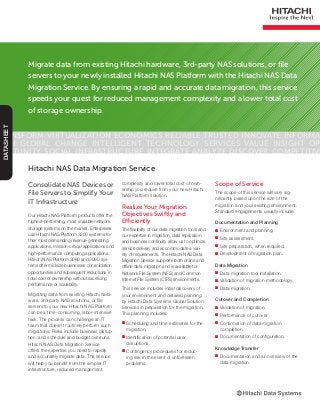 Migrate data from existing Hitachi hardware, 3rd-party NAS solutions, or file
servers to your newly installed Hitachi NAS Platform with the Hitachi NAS Data
Migration Service. By ensuring a rapid and accurate data migration, this service
speeds your quest for reduced management complexity and a lower total cost
of storage ownership.
Transform Virtualization Economics Reliable Trusted Innovate Informa-
tion Global Change Intelligent Technology Services Value Insight Op-
portunity Social Infrastructure Integrate Analyze Discover Competitive
DATASHEET
Consolidate NAS Devices or
File Servers to Simplify Your
IT Infrastructure
Our Hitachi NAS Platform products offer the
highest-performing, most scalable network
storage systems on the market. Enterprises
use Hitachi NAS Platform 3200 systems for
their most demanding revenue-generating
applications, mission-critical applications and
high-performance computing applications.
Hitachi NAS Platform 3080 and 3090 sys-
tems offer midsize businesses consolidation
opportunities and subsequent reductions in
total cost of ownership without sacrificing
performance or scalability.
Migrating data from existing Hitachi hard-
ware, 3rd-party NAS solutions, or file
servers to your new Hitachi NAS Platform
can be a time-consuming, labor-intensive
task. The process can challenge an IT
team that doesn’t routinely perform such
migrations. Risks include business disrup-
tion, and schedule and budget overruns.
Hitachi NAS Data Migration Service
offers the expertise you need to rapidly
and accurately migrate data. The service
will help you benefit from the simpler IT
infrastructure, reduced management
Hitachi NAS Data Migration Service
complexity and lower total cost of own-
ership you require from your new Hitachi
NAS Platform solution.
Realize Your Migration
Objectives Swiftly and
Efficiently
The flexibility of our data migration tools and
our expertise in migration, data replication
and business continuity allow us to optimize
service delivery and accommodate a vari-
ety of requirements. The Hitachi NAS Data
Migration Service supports both online and
offline data migration and is available for
Network File System (NFS) and Common
Internet File System (CIFS) environments.
This service includes initial discovery of
your environment and detailed planning
by Hitachi Data Systems Global Solution
Services in preparation for the migration.
This planning includes:
■■ Scheduling and time estimates for the
migration.
■■ Identification of potential user
disruptions.
■■ Contingency procedures for reduc-
ing risk in the event of unforeseen
problems.
Scope of Service
The scope of this service will vary sig-
nificantly based upon the size of the
migration and your existing environment.
Standard engagements usually include:
Documentation and Planning
■■ Environment and planning.
■■ Site assessment.
■■ Site preparation, when required.
■■ Development of migration plan.
Data Migration
■■ Data migration tool installation.
■■ Validation of migration methodology.
■■ Data migration.
Cutover and Completion
■■ Validation of migration.
■■ Performance of cutover.
■■ Confirmation of data migration
completion.
■■ Documentation of configuration.
Knowledge Transfer
■■ Documentation and an overview of the
data migration.
 