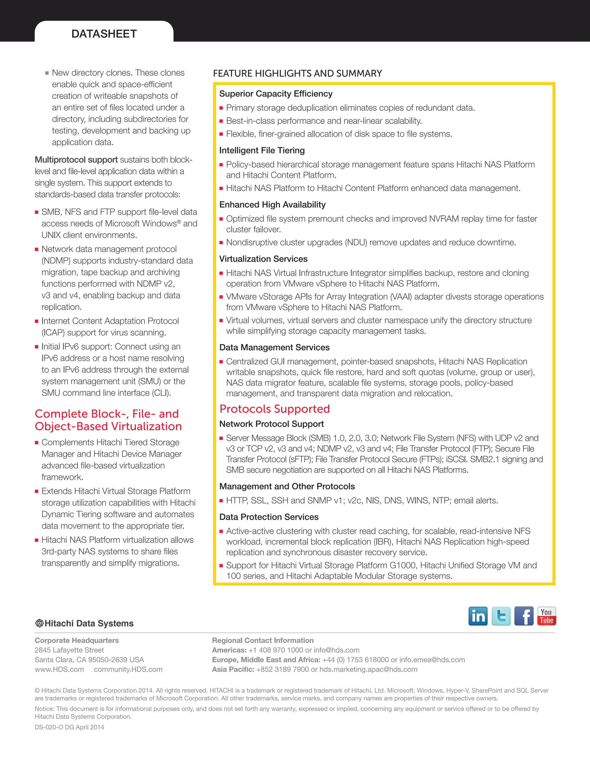 DATASHEET
© Hitachi Data Systems Corporation 2014. All rights reserved. HITACHI is a trademark or registered trademark of Hitachi, Ltd. Microsoft, Windows, Hyper-V, SharePoint and SQL Server
are trademarks or registered trademarks of Microsoft Corporation. All other trademarks, service marks, and company names are properties of their respective owners.
Notice: This document is for informational purposes only, and does not set forth any warranty, expressed or implied, concerning any equipment or service offered or to be offered by
Hitachi Data Systems Corporation.
DS-020-O DG April 2014
Corporate Headquarters
2845 Lafayette Street
Santa Clara, CA 95050-2639 USA
www.HDS.com community.HDS.com
Regional Contact Information
Americas: +1 408 970 1000 or info@hds.com
Europe, Middle East and Africa: +44 (0) 1753 618000 or info.emea@hds.com
Asia Pacific: +852 3189 7900 or hds.marketing.apac@hds.com
■■ New directory clones. These clones
enable quick and space-efficient
creation of writeable snapshots of
an entire set of files located under a
directory, including subdirectories for
testing, development and backing up
application data.
Multiprotocol support sustains both block-
level and file-level application data within a
single system. This support extends to
standards-based data transfer protocols:
■■ SMB, NFS and FTP support file-level data
access needs of Microsoft Windows®
and
UNIX client environments.
■■ Network data management protocol
(NDMP) supports industry-standard data
migration, tape backup and archiving
functions performed with NDMP v2,
v3 and v4, enabling backup and data
replication.
■■ Internet Content Adaptation Protocol
(ICAP) support for virus scanning.
■■ Initial IPv6 support: Connect using an
IPv6 address or a host name resolving
to an IPv6 address through the external
system management unit (SMU) or the
SMU command line interface (CLI).
Complete Block-, File- and
Object-Based Virtualization
■■ Complements Hitachi Tiered Storage
Manager and Hitachi Device Manager
advanced file-based virtualization
framework.
■■ Extends Hitachi Virtual Storage Platform
storage utilization capabilities with Hitachi
Dynamic Tiering software and automates
data movement to the appropriate tier.
■■ Hitachi NAS Platform virtualization allows
3rd-party NAS systems to share files
transparently and simplify migrations.
Feature Highlights and Summary
Superior Capacity Efficiency
■■ Primary storage deduplication eliminates copies of redundant data.
■■ Best-in-class performance and near-linear scalability.
■■ Flexible, finer-grained allocation of disk space to file systems.
Intelligent File Tiering
■■ Policy-based hierarchical storage management feature spans Hitachi NAS Platform
and Hitachi Content Platform.
■■ Hitachi NAS Platform to Hitachi Content Platform enhanced data management.
Enhanced High Availability
■■ Optimized file system premount checks and improved NVRAM replay time for faster
cluster failover.
■■ Nondisruptive cluster upgrades (NDU) remove updates and reduce downtime.
Virtualization Services
■■ Hitachi NAS Virtual Infrastructure Integrator simplifies backup, restore and cloning
operation from VMware vSphere to Hitachi NAS Platform.
■■ VMware vStorage APIs for Array Integration (VAAI) adapter divests storage operations
from VMware vSphere to Hitachi NAS Platform.
■■ Virtual volumes, virtual servers and cluster namespace unify the directory structure
while simplifying storage capacity management tasks.
Data Management Services
■■ Centralized GUI management, pointer-based snapshots, Hitachi NAS Replication
writable snapshots, quick file restore, hard and soft quotas (volume, group or user),
NAS data migrator feature, scalable file systems, storage pools, policy-based
management, and transparent data migration and relocation.
Protocols Supported
Network Protocol Support
■■ Server Message Block (SMB) 1.0, 2.0, 3.0; Network File System (NFS) with UDP v2 and
v3 or TCP v2, v3 and v4; NDMP v2, v3 and v4; File Transfer Protocol (FTP); Secure File
Transfer Protocol (sFTP); File Transfer Protocol Secure (FTPs); iSCSI. SMB2.1 signing and
SMB secure negotiation are supported on all Hitachi NAS Platforms.
Management and Other Protocols
■■ HTTP, SSL, SSH and SNMP v1; v2c, NIS, DNS, WINS, NTP; email alerts.
Data Protection Services
■■ Active-active clustering with cluster read caching, for scalable, read-intensive NFS
workload, incremental block replication (IBR), Hitachi NAS Replication high-speed
replication and synchronous disaster recovery service.
■■ Support for Hitachi Virtual Storage Platform G1000, Hitachi Unified Storage VM and
100 series, and Hitachi Adaptable Modular Storage systems.
 