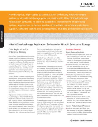 Data Replication for
Enterprise Storage
Hitachi Data Systems provides innovative,
storage-based technology solutions that
enable continuous business operations for
companies of all sizes. Enabling business
continuity means partnering with you to
understand your key business challenges
and requirements and providing robust,
application-focused storage solutions
that enhance operational efficiency and
resilience.
Today’s prudent business-continuity and
risk-mitigation strategies and optimized IT
operations must support essential capa-
bilities. Requirements include the ability to
quickly replicate data for critical applica-
tion processing, testing and development
of new applications, zero downtime recov-
ery, data migration and necessary backup
operations.
High-speed, nondisruptive local mirror-
ing technology of Hitachi ShadowImage
Replication software rapidly creates mul-
tiple copies of mission-critical information
within all Hitachi storage systems in main-
frame and open systems environments.
ShadowImage software keeps data RAID-
protected and fully recoverable, without
affecting service or performance levels.
Replicated data volumes can then be split
Hitachi ShadowImage Replication Software for Hitachi Enterprise Storage
from the host applications and used for
system backups, application testing and
data mining applications, while business
continues to run at full capacity.
ShadowImage software is part of the
Hitachi Local Replication bundle, which
also includes Hitachi Thin Image snapshot
software.
ShadowImage software provides replica-
tion between any storage systems within
a virtualized storage pool managed by
Hitachi Virtual Storage Platform, Hitachi
Unified Storage VM, or the Virtual Storage
Platform G1000 family. Leveraging the
storage-virtualization capabilities of these
systems, administrators can move data
that resides on an externally attached
storage system from the source to a
target data volume anywhere in the stor-
age pool. This capability includes moving
the data to another externally attached
system. With ShadowImage software, IT
can migrate data volumes from one plat-
form to another to maximize the use of the
storage infrastructure.
ShadowImage software can create virtual
volumes of thin provisioned volumes created
with Hitachi Dynamic Provisioning software.
The ShadowImage virtual volumes only con-
sume the actually mapped physical storage.
These volumes are defined for the desired
capacity of the volume, regardless of the
physical disk capacity.
Business Benefits
Ensure Business Continuity
■■ Shortens restart and recovery times with
the consistency group function, which
provides multivolume, point-in-time
copies for applications and databases
that share or span multiple volumes.
■■ Reduces recovery from data corrup-
tion time dramatically through the
ShadowImage QuickRestore feature,
which allows an immediate restore from
a disk resident, point-in-time data copy.
■■ Replicates large data volumes without
having an impact on service levels, timing
out or affecting performance levels.
■■ Enables disaster recovery plan testing:
In conjunction with distance replica-
tion solutions like Hitachi Universal
Replicator software, replicas of the data
volume can be created through the
ShadowImage At-Time Split capability;
this action does not interrupt the dis-
tance replication process.
■■ Allows virtual volume to virtual volume
replication via Dynamic Provisioning
software, which requires the disk space
actually used, not the virtual volume size.
Improve Productivity and Processes
■■ Reduces testing and deployment time
and increases the accuracy of application
development by providing always-available
copies of current production data.
Nondisruptive, high-speed data replication within any Hitachi storage
system or virtualized storage pool is a reality with Hitachi ShadowImage
Replication software. Its cloning capability, independent of operating
system, application or device, enables immediate use of data in decision
support, software testing and development, and data protection operations.
Transform Virtualization Economics Reliable Trusted Innovate Informa-
tion Global Change Intelligent Technology Services Value Insight Op-
portunity Social Infrastructure Integrate Analyze Discover Competitive
DATASHEET
 