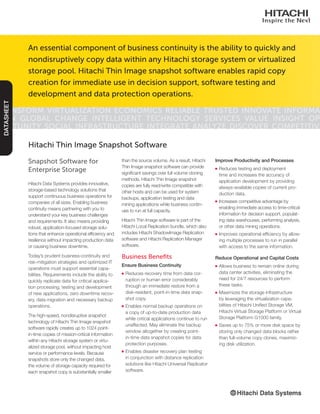Snapshot Software for
Enterprise Storage
Hitachi Data Systems provides innovative,
storage-based technology solutions that
support continuous business operations for
companies of all sizes. Enabling business
continuity means partnering with you to
understand your key business challenges
and requirements. It also means providing
robust, application-focused storage solu-
tions that enhance operational efficiency and
resilience without impacting production data
or causing business downtime.
Today’s prudent business-continuity and
risk-mitigation strategies and optimized IT
operations must support essential capa-
bilities. Requirements include the ability to
quickly replicate data for critical applica-
tion processing, testing and development
of new applications, zero downtime recov-
ery, data migration and necessary backup
operations.
The high-speed, nondisruptive snapshot
technology of Hitachi Thin Image snapshot
software rapidly creates up to 1024 point-
in-time copies of mission-critical information
within any Hitachi storage system or virtu-
alized storage pool, without impacting host
service or performance levels. Because
snapshots store only the changed data,
the volume of storage capacity required for
each snapshot copy is substantially smaller
Hitachi Thin Image Snapshot Software
than the source volume. As a result, Hitachi
Thin Image snapshot software can provide
significant savings over full volume cloning
methods. Hitachi Thin Image snapshot
copies are fully read/write compatible with
other hosts and can be used for system
backups, application testing and data
mining applications while business contin-
ues to run at full capacity.
Hitachi Thin Image software is part of the
Hitachi Local Replication bundle, which also
includes Hitachi ShadowImage Replication
software and Hitachi Replication Manager
software.
Business Benefits
Ensure Business Continuity
■■ Reduces recovery time from data cor-
ruption or human error considerably
through an immediate restore from a
disk-resident, point-in-time data snap-
shot copy.
■■ Enables normal backup operations on
a copy of up-to-date production data
while critical applications continue to run
unaffected. May eliminate the backup
window altogether by creating point-
in-time data snapshot copies for data
protection purposes.
■■ Enables disaster recovery plan testing
in conjunction with distance replication
solutions like Hitachi Universal Replicator
software.
Improve Productivity and Processes
■■ Reduces testing and deployment
time and increases the accuracy of
application development by providing
always-available copies of current pro-
duction data.
■■ Increases competitive advantage by
enabling immediate access to time-critical
information for decision support, populat-
ing data warehouses, performing analysis,
or other data mining operations.
■■ Improves operational efficiency by allow-
ing multiple processes to run in parallel
with access to the same information.
Reduce Operational and Capital Costs
■■ Allows business to remain online during
data center activities, eliminating the
need for 24/7 resources to perform
these tasks.
■■ Maximizes the storage infrastructure
by leveraging the virtualization capa-
bilities of Hitachi Unified Storage VM,
Hitachi Virtual Storage Platform or Virtual
Storage Platform G1000 family.
■■ Saves up to 75% or more disk space by
storing only changed data blocks rather
than full-volume copy clones, maximiz-
ing disk utilization.
An essential component of business continuity is the ability to quickly and
nondisruptively copy data within any Hitachi storage system or virtualized
storage pool. Hitachi Thin Image snapshot software enables rapid copy
creation for immediate use in decision support, software testing and
development and data protection operations.
Transform Virtualization Economics Reliable Trusted Innovate Informa-
tion Global Change Intelligent Technology Services Value Insight Op-
portunity Social Infrastructure Integrate Analyze Discover Competitive
DATASHEET
 