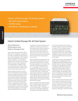 Hitachi Unified Storage VM all flash system:
• All-flash performance.
• Unified ready.
• Enterprise-virtualization capable.
Transform Virtualization Economics Reliable Trusted Innovate Informa-
tion Global Change Intelligent Technology Services Value Insight Op-
portunity Social Infrastructure Integrate Analyze Discover Competitive
DATASHEET
Drive Maximum
Performance and
Reduce Storage Costs
Hitachi Unified Storage VM (HUS VM) all
flash system is designed for organizations
that seek to accelerate the performance of
their business applications. With integrated
Hitachi Accelerated Flash and enterprise
storage virtualization, HUS VM delivers
faster access to information and increased
efficiency through central management
of all storage assets. Database, analyt-
ics, virtual desktop and virtualized server
environments benefit from superior perfor-
mance and improved response times.
Flash technology has become more per-
vasive in the data center over the past few
years as IT practitioners seek to provide the
competitive business advantages of real-
time computing. However, its widespread
adoption as a mainstream storage option
has been hampered by high costs, limited
endurance and sub-optimal write perfor-
mance. IT organizations have been forced
to make tradeoffs in performance, capacity
and functionality to reach the cost points that
their shrinking budgets can accommodate.
Hitachi Accelerated Flash fundamentally
Hitachi Unified Storage VM: All Flash System
changes this model by eliminating these
tradeoffs and answering demands for
high capacity, performance and advanced
functionality with increased durability.
Hitachi Accelerated Flash delivers the
performance, cost points, capacity and
environmental characteristics desired that
alternative solid-state storage options
cannot match.
Hitachi Accelerated Flash features the new
flash module built specifically for the most
demanding enterprise-class workloads.
Developed originally for the premier enter-
prise Hitachi Virtual Storage Platform,
it is now available for HUS VM. Hitachi
Accelerated Flash features innovative
Hitachi-developed embedded flash memory
controller technology. It is designed to
achieve higher performance, increased dura-
bility and greater capacity compared to the
commodity solid-state drives found in com-
petitive systems. Hitachi flash acceleration
software speeds I/O processing to increase
flash device throughput.
Hitachi Accelerated Flash storage modules
fit into a 2U flash chassis. Each enclosure
holds 12 flash modules to scale up to
19.2TB of flash storage. 1.6TB flash mod-
ules provide 4 times greater density than
the largest solid-state disk available today.
Up to 8 flash enclosures can be housed in
HUS VM, enabling more than 150TB of flash
per system. You can confidently address
the most demanding performance work-
loads while maintaining the same storage
management environment, external storage
virtualization support, superior uptime and
advanced functionality you are accustomed
to from Hitachi.
To provide you with even more capacity cost
savings, Hitachi Accelerated Flash is fully
compatible with all HUS VM features, includ-
ing Hitachi Dynamic Tiering for creating tiers
of storage. This capability lets the system
automatically optimize data placement by
putting the most active data on Hitachi
Accelerated Flash when the highest perfor-
mance is required, and placing less-active
data on cost-optimized, lower performance
disk. Thin provisioning is included to reduce
capacity requirements by increasing utiliza-
tion of your storage.
Hitachi Unified Storage VM all flash system
is also capable of unifying all data types
so you can achieve key business benefits
and gain valuable functionality. Now each
data type can be provisioned, managed
and archived throughout its lifecycle, con-
sistently and efficiently. HUS VM promotes
 