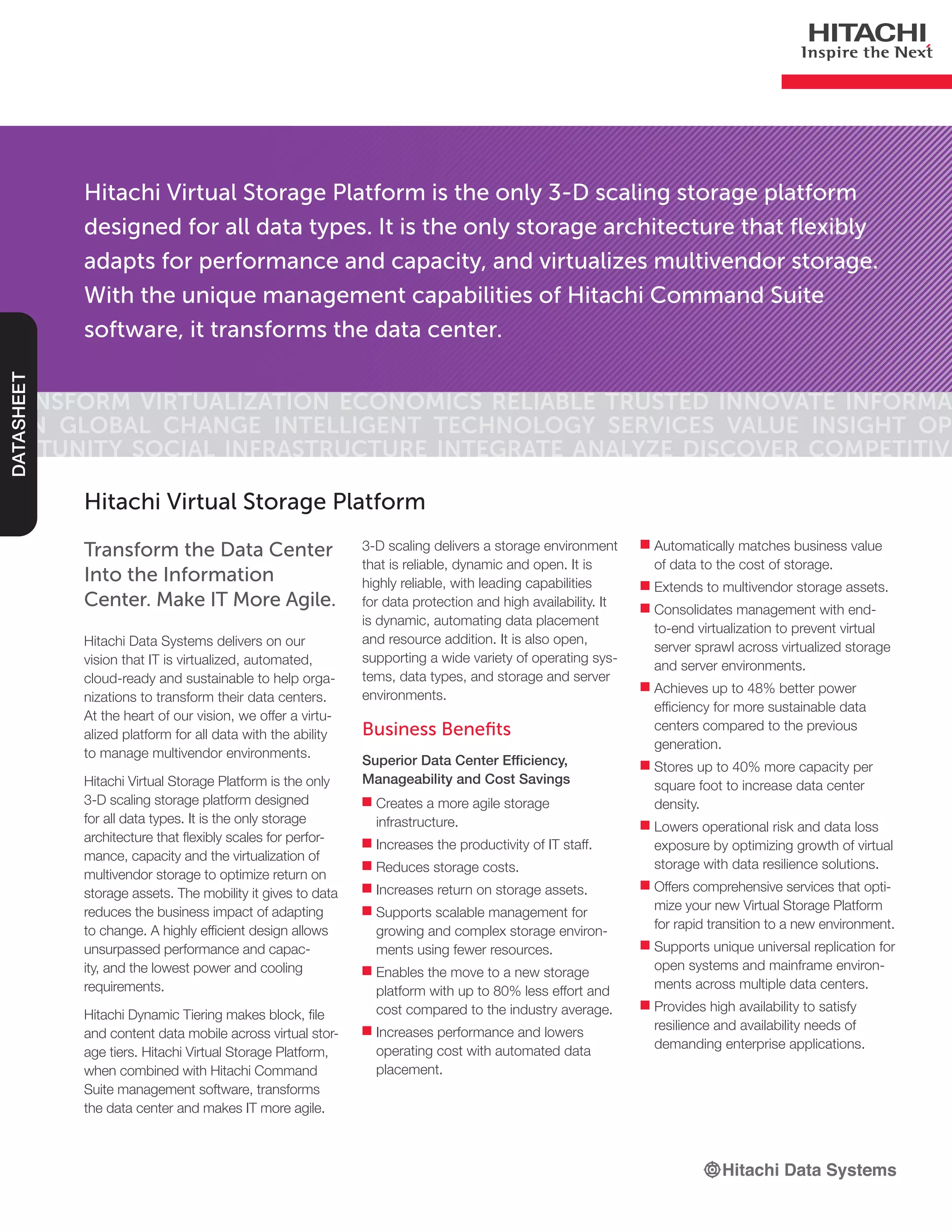 Hitachi Virtual Storage Platform is the only 3-D scaling storage platform
designed for all data types. It is the only storage architecture that flexibly
adapts for performance and capacity, and virtualizes multivendor storage.
With the unique management capabilities of Hitachi Command Suite
software, it transforms the data center.
Transform Virtualization Economics Reliable Trusted Innovate Informa-
tion Global Change Intelligent Technology Services Value Insight Op-
portunity Social Infrastructure Integrate Analyze Discover Competitive
DATASHEET
Transform the Data Center
Into the Information
Center. Make IT More Agile.
Hitachi Data Systems delivers on our
vision that IT is virtualized, automated,
cloud-ready and sustainable to help orga-
nizations to transform their data centers.
At the heart of our vision, we offer a virtu-
alized platform for all data with the ability
to manage multivendor environments.
Hitachi Virtual Storage Platform is the only
3-D scaling storage platform designed
for all data types. It is the only storage
architecture that flexibly scales for perfor-
mance, capacity and the virtualization of
multivendor storage to optimize return on
storage assets. The mobility it gives to data
reduces the business impact of adapting
to change. A highly efficient design allows
unsurpassed performance and capac-
ity, and the lowest power and cooling
requirements.
Hitachi Dynamic Tiering makes block, file
and content data mobile across virtual stor-
age tiers. Hitachi Virtual Storage Platform,
when combined with Hitachi Command
Suite management software, transforms
the data center and makes IT more agile.
Hitachi Virtual Storage Platform
3-D scaling delivers a storage environment
that is reliable, dynamic and open. It is
highly reliable, with leading capabilities
for data protection and high availability. It
is dynamic, automating data placement
and resource addition. It is also open,
supporting a wide variety of operating sys-
tems, data types, and storage and server
environments.
Business Benefits
Superior Data Center Efficiency,
Manageability and Cost Savings
■■ Creates a more agile storage
infrastructure.
■■ Increases the productivity of IT staff.
■■ Reduces storage costs.
■■ Increases return on storage assets.
■■ Supports scalable management for
growing and complex storage environ-
ments using fewer resources.
■■ Enables the move to a new storage
platform with up to 80% less effort and
cost compared to the industry average.
■■ Increases performance and lowers
operating cost with automated data
placement.
■■ Automatically matches business value
of data to the cost of storage.
■■ Extends to multivendor storage assets.
■■ Consolidates management with end-
to-end virtualization to prevent virtual
server sprawl across virtualized storage
and server environments.
■■ Achieves up to 48% better power
efficiency for more sustainable data
centers compared to the previous
generation.
■■ Stores up to 40% more capacity per
square foot to increase data center
density.
■■ Lowers operational risk and data loss
exposure by optimizing growth of virtual
storage with data resilience solutions.
■■ Offers comprehensive services that opti-
mize your new Virtual Storage Platform
for rapid transition to a new environment.
■■ Supports unique universal replication for
open systems and mainframe environ-
ments across multiple data centers.
■■ Provides high availability to satisfy
resilience and availability needs of
demanding enterprise applications.
 