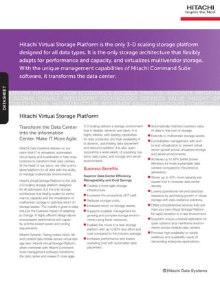 Hitachi Virtual Storage Platform is the only 3-D scaling storage platform
designed for all data types. It is the only storage architecture that flexibly
adapts for performance and capacity, and virtualizes multivendor storage.
With the unique management capabilities of Hitachi Command Suite
software, it transforms the data center.
Transform Virtualization Economics Reliable Trusted Innovate Informa-
tion Global Change Intelligent Technology Services Value Insight Op-
portunity Social Infrastructure Integrate Analyze Discover Competitive
DATASHEET
Transform the Data Center
Into the Information
Center. Make IT More Agile.
Hitachi Data Systems delivers on our
vision that IT is virtualized, automated,
cloud-ready and sustainable to help orga-
nizations to transform their data centers.
At the heart of our vision, we offer a virtu-
alized platform for all data with the ability
to manage multivendor environments.
Hitachi Virtual Storage Platform is the only
3-D scaling storage platform designed
for all data types. It is the only storage
architecture that flexibly scales for perfor-
mance, capacity and the virtualization of
multivendor storage to optimize return on
storage assets. The mobility it gives to data
reduces the business impact of adapting
to change. A highly efficient design allows
unsurpassed performance and capac-
ity, and the lowest power and cooling
requirements.
Hitachi Dynamic Tiering makes block, file
and content data mobile across virtual stor-
age tiers. Hitachi Virtual Storage Platform,
when combined with Hitachi Command
Suite management software, transforms
the data center and makes IT more agile.
Hitachi Virtual Storage Platform
3-D scaling delivers a storage environment
that is reliable, dynamic and open. It is
highly reliable, with leading capabilities
for data protection and high availability. It
is dynamic, automating data placement
and resource addition. It is also open,
supporting a wide variety of operating sys-
tems, data types, and storage and server
environments.
Business Benefits
Superior Data Center Efficiency,
Manageability and Cost Savings
■■ Creates a more agile storage
infrastructure.
■■ Increases the productivity of IT staff.
■■ Reduces storage costs.
■■ Increases return on storage assets.
■■ Supports scalable management for
growing and complex storage environ-
ments using fewer resources.
■■ Enables the move to a new storage
platform with up to 80% less effort and
cost compared to the industry average.
■■ Increases performance and lowers
operating cost with automated data
placement.
■■ Automatically matches business value
of data to the cost of storage.
■■ Extends to multivendor storage assets.
■■ Consolidates management with end-
to-end virtualization to prevent virtual
server sprawl across virtualized storage
and server environments.
■■ Achieves up to 48% better power
efficiency for more sustainable data
centers compared to the previous
generation.
■■ Stores up to 40% more capacity per
square foot to increase data center
density.
■■ Lowers operational risk and data loss
exposure by optimizing growth of virtual
storage with data resilience solutions.
■■ Offers comprehensive services that opti-
mize your new Virtual Storage Platform
for rapid transition to a new environment.
■■ Supports unique universal replication for
open systems and mainframe environ-
ments across multiple data centers.
■■ Provides high availability to satisfy
resilience and availability needs of
demanding enterprise applications.
 