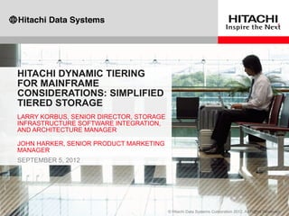 HITACHI DYNAMIC TIERING
FOR MAINFRAME
CONSIDERATIONS: SIMPLIFIED
TIERED STORAGE
LARRY KORBUS, SENIOR DIRECTOR, STORAGE
INFRASTRUCTURE SOFTWARE INTEGRATION,
AND ARCHITECTURE MANAGER
JOHN HARKER, SENIOR PRODUCT MARKETING
MANAGER
SEPTEMBER 5, 2012
 