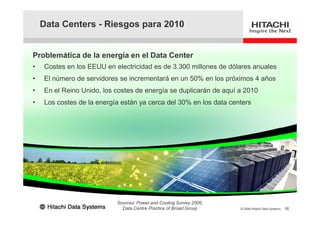 Data Centers - Riesgos para 2010
Problemática de la energía en el Data Center
• Costes en los EEUU en electricidad es de 3.300 millones de dólares anuales
• El número de servidores se incrementará en un 50% en los próximos 4 años
• En el Reino Unido, los costes de energía se duplicarán de aquí a 2010
• Los costes de la energía están ya cerca del 30% en los data centers
16© 2008 Hitachi Data Systems
Sources: Power and Cooling Survey 2006,
Data Centre Practice of Broad Group
 