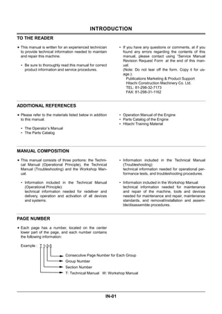 INTRODUCTION
IN-01
TO THE READER
• This manual is written for an experienced technician
to provide technical information needed to maintain
and repair this machine.
• Be sure to thoroughly read this manual for correct
product information and service procedures.
• If you have any questions or comments, at if you
found any errors regarding the contents of this
manual, please contact using “Service Manual
Revision Request Form at the end of this man-
ual.
(Note: Do not tear off the form. Copy it for us-
age.):
Publications Marketing & Product Support
Hitachi Construction Machinery Co. Ltd.
TEL: 81-298-32-7173
FAX: 81-298-31-1162
ADDITIONAL REFERENCES
• Please refer to the materials listed below in addition
to this manual.
• The Operator’s Manual
• The Parts Catalog
• Operation Manual of the Engine
• Parts Catalog of the Engine
• Hitachi Training Material
MANUAL COMPOSITION
• This manual consists of three portions: the Techni-
cal Manual (Operational Principle), the Technical
Manual (Troubleshooting) and the Workshop Man-
ual.
• Information included in the Technical Manual
(Operational Principle):
technical information needed for redeliver and
delivery, operation and activation of all devices
and systems.
• Information included in the Technical Manual
(Troubleshooting):
technical information needed for operational per-
formance tests, and troubleshooting procedures.
• Information included in the Workshop Manual:
technical information needed for maintenance
and repair of the machine, tools and devices
needed for maintenance and repair, maintenance
standards, and removal/installation and assem-
ble/disassemble procedures.
PAGE NUMBER
• Each page has a number, located on the center
lower part of the page, and each number contains
the following information:
Example : T 1-3-5
Consecutive Page Number for Each Group
Group Number
Section Number
T: Technical Manual W: Workshop Manual
 