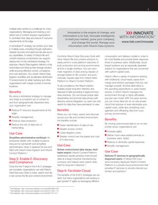 3
www.hds.com/innovate
Innovation is the engine of change, and
information is its fuel. Innovate intelligently
to lead your market, grow your company,
and change the world. Manage your
information with Hitachi Data Systems.
multiple data centers is a challenge for many
organizations. Managing and sharing a con-
sistent set of content requires organizations
to centralize their data and reduce IT resource
requirements at the edge.
A centralized IT strategy can protect your data
in multiple ways, including through replication,
disaster recovery and rapid remote-site recov-
ery capabilities. A variety of Hitachi file and
content solutions components can support
deployment of this centralized strategy. For
example, Hitachi Data Ingestor delivers a truly
bottomless and backup-free storage solution
while ensuring effective control, compliance
and cost reduction. As a result, Hitachi Data
Ingestor simplifies and accelerates distributed
IT environments for retail, banking and other
organizations with a large number of remote
locations.
Benefits
By using a centralized strategy to manage
and share a consistent set of content to
and from geographically dispersed sites,
your organization can:
■■ Reduce IT resource requirements at the
edge.
■■ Simplify management.
■■ Enhance data protection.
■■ Reduce the risk of data loss or
mishandling.
Use Case
Simplifies administrative workload: An
enterprise retailer with multiple locations
reduced its bandwidth and simplified
administration when it replaced its low-end
NAS with Hitachi Data Ingestor and Hitachi
Content Platform.4
Step 5: Enable E-Discovery
and Compliance
Once the first 4 steps in the A-B-C strategies
are complete, organizations can add Hitachi
Data Discovery Suite to index, search and dis-
cover across the file and content environment.
Combine Hitachi Data Discovery Suite with
other Hitachi file and content solutions to
easily perform cross-platform searches of
both production and archive environments,
all from a single interface. You can auto-
mate migration of data among classes of
storage based on file content, and auto-
matically migrate data from Hitachi NAS
Platform to Hitachi Content Platform.
To aid compliance, the Hitachi solution
enables proper long-term retention and
disposal of data according to legal and busi-
ness practices. You can ensure proper data
stewardship and promote data privacy with
directory service integration, so users can only
search for data they have permission to view.
Benefits
When you can index, search and discover
across your file and content environment,
the benefits include:
■■ Faster identification of data at risk.
■■ Greater access control.
■■ Lower litigation costs.
■■ Greater control over the speed and cost
of e-discovery.
Use Case
Solves unstructured data issues, facil-
itates search: Hitachi Content Platform
addressed rapidly growing unstructured
data at a large industrial manufacturing
company and helped users search data
held for long-term retention.5
Step 6: Facilitate Cloud
The benefits of the A-B-C strategies are evi-
dent, but many organizations are looking to
gain greater IT agility by leveraging different
consumption and delivery models in order to
be more flexible and provide faster response
times to business users. Additionally, cloud-
based solutions are an especially desirable
solution for organizations that are concerned
with upfront capital costs.
Hitachi offers a variety of solutions starting
with traditional, cloud-ready capex tech-
nology and solution packages that you can
manage yourself. Another alternative is
the operating expenditure or opex-based
service, in which Hitachi manages the
environment through a highly affordable
pay-per-use model. With the opex service,
you can move data into an on-site private
cloud that reduces or even eliminates your
capital costs, while also simplifying man-
agement and offloading data from your
primary environments.
Benefits
By moving unstructured data to an on-site
private cloud, organizations can:
■■ Increase agility.
■■ Deliver more value-added services to
business users, faster.
■■ Reduce or eliminate capital expenses.
■■ Simplify management.
Use Case
Delivers IT services to geographically
dispersed users: A Global 500 insur-
ance company deployed Hitachi Content
Platform in a private cloud environment that
provides IT services to remote internal cus-
tomers and partners.6
4
TechValidate. http://www.techvalidate.com/tvid/8DB-BB0-D2E
5
TechValidate. http://www.techvalidate.com/tvid/C47-D4C-715
6
TechValidate. http://www.techvalidate.com/tvid/A87-F27-517
 