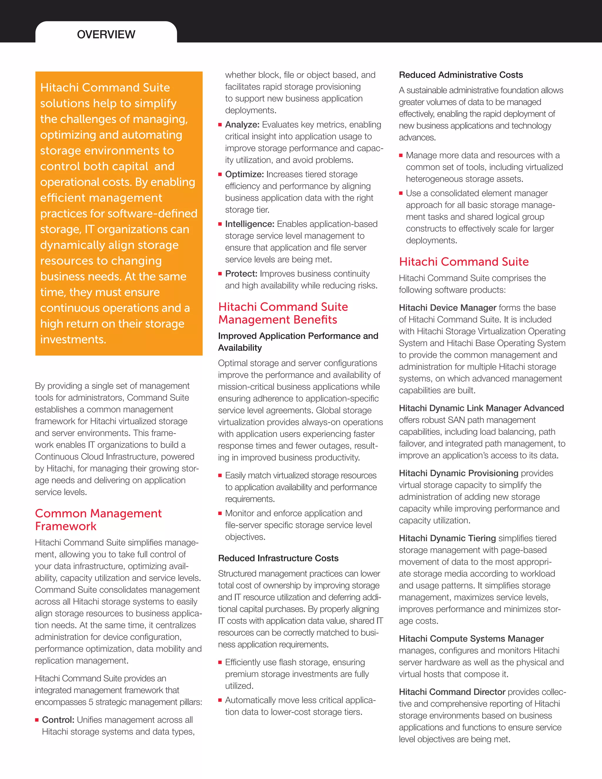 OVERVIEW
By providing a single set of management
tools for administrators, Command Suite
establishes a common management
framework for Hitachi virtualized storage
and server environments. This frame-
work enables IT organizations to build a
Continuous Cloud Infrastructure, powered
by Hitachi, for managing their growing stor-
age needs and delivering on application
service levels.
Common Management
Framework
Hitachi Command Suite simplifies manage-
ment, allowing you to take full control of
your data infrastructure, optimizing avail-
ability, capacity utilization and service levels.
Command Suite consolidates management
across all Hitachi storage systems to easily
align storage resources to business applica-
tion needs. At the same time, it centralizes
administration for device configuration,
performance optimization, data mobility and
replication management.
Hitachi Command Suite provides an
integrated management framework that
encompasses 5 strategic management pillars:
■■ Control: Unifies management across all
Hitachi storage systems and data types,
Reduced Administrative Costs
A sustainable administrative foundation allows
greater volumes of data to be managed
effectively, enabling the rapid deployment of
new business applications and technology
advances.
■■ Manage more data and resources with a
common set of tools, including virtualized
heterogeneous storage assets.
■■ Use a consolidated element manager
approach for all basic storage manage-
ment tasks and shared logical group
constructs to effectively scale for larger
deployments.
Hitachi Command Suite
Hitachi Command Suite comprises the
following software products:
Hitachi Device Manager forms the base
of Hitachi Command Suite. It is included
with Hitachi Storage Virtualization Operating
System and Hitachi Base Operating System
to provide the common management and
administration for multiple Hitachi storage
systems, on which advanced management
capabilities are built.
Hitachi Dynamic Link Manager Advanced
offers robust SAN path management
capabilities, including load balancing, path
failover, and integrated path management, to
improve an application’s access to its data.
Hitachi Dynamic Provisioning provides
virtual storage capacity to simplify the
administration of adding new storage
capacity while improving performance and
capacity utilization.
Hitachi Dynamic Tiering simplifies tiered
storage management with page-based
movement of data to the most appropri-
ate storage media according to workload
and usage patterns. It simplifies storage
management, maximizes service levels,
improves performance and minimizes stor-
age costs.
Hitachi Compute Systems Manager
manages, configures and monitors Hitachi
server hardware as well as the physical and
virtual hosts that compose it.
Hitachi Command Director provides collec-
tive and comprehensive reporting of Hitachi
storage environments based on business
applications and functions to ensure service
level objectives are being met.
Hitachi Command Suite
solutions help to simplify
the challenges of managing,
optimizing and automating
storage environments to
control both capital and
operational costs. By enabling
efficient management
practices for software-defined
storage, IT organizations can
dynamically align storage
resources to changing
business needs. At the same
time, they must ensure
continuous operations and a
high return on their storage
investments.
whether block, file or object based, and
facilitates rapid storage provisioning
to support new business application
deployments.
■■ Analyze: Evaluates key metrics, enabling
critical insight into application usage to
improve storage performance and capac-
ity utilization, and avoid problems.
■■ Optimize: Increases tiered storage
efficiency and performance by aligning
business application data with the right
storage tier.
■■ Intelligence: Enables application-based
storage service level management to
ensure that application and file server
service levels are being met.
■■ Protect: Improves business continuity
and high availability while reducing risks.
Hitachi Command Suite
Management Benefits
Improved Application Performance and
Availability
Optimal storage and server configurations
improve the performance and availability of
mission-critical business applications while
ensuring adherence to application-specific
service level agreements. Global storage
virtualization provides always-on operations
with application users experiencing faster
response times and fewer outages, result-
ing in improved business productivity.
■■ Easily match virtualized storage resources
to application availability and performance
requirements.
■■ Monitor and enforce application and
file-server specific storage service level
objectives.
Reduced Infrastructure Costs
Structured management practices can lower
total cost of ownership by improving storage
and IT resource utilization and deferring addi-
tional capital purchases. By properly aligning
IT costs with application data value, shared IT
resources can be correctly matched to busi-
ness application requirements.
■■ Efficiently use flash storage, ensuring
premium storage investments are fully
utilized.
■■ Automatically move less critical applica-
tion data to lower-cost storage tiers.
 
