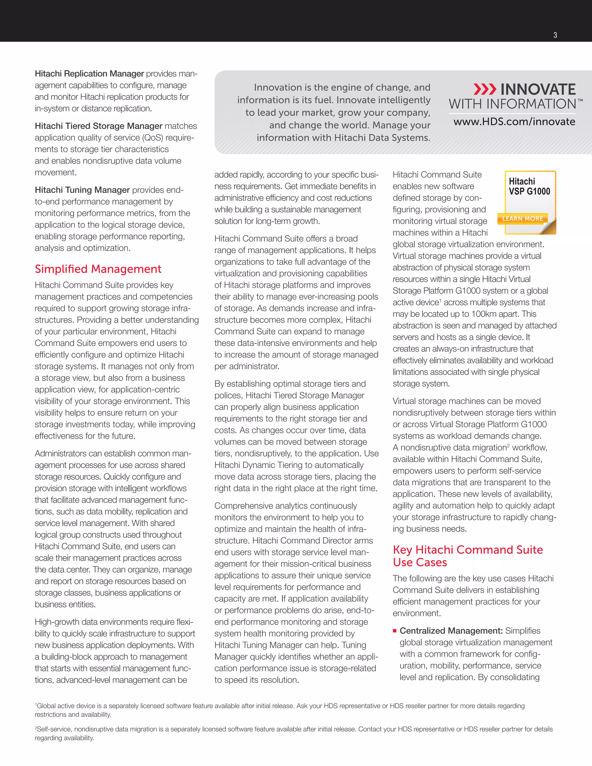 3
Hitachi Replication Manager provides man-
agement capabilities to configure, manage
and monitor Hitachi replication products for
in-system or distance replication.
Hitachi Tiered Storage Manager matches
application quality of service (QoS) require-
ments to storage tier characteristics
and enables nondisruptive data volume
movement.
Hitachi Tuning Manager provides end-
to-end performance management by
monitoring performance metrics, from the
application to the logical storage device,
enabling storage performance reporting,
analysis and optimization.
Simplified Management
Hitachi Command Suite provides key
management practices and competencies
required to support growing storage infra-
structures. Providing a better understanding
of your particular environment, Hitachi
Command Suite empowers end users to
efficiently configure and optimize Hitachi
storage systems. It manages not only from
a storage view, but also from a business
application view, for application-centric
visibility of your storage environment. This
visibility helps to ensure return on your
storage investments today, while improving
effectiveness for the future.
Administrators can establish common man-
agement processes for use across shared
storage resources. Quickly configure and
provision storage with intelligent workflows
that facilitate advanced management func-
tions, such as data mobility, replication and
service level management. With shared
logical group constructs used throughout
Hitachi Command Suite, end users can
scale their management practices across
the data center. They can organize, manage
and report on storage resources based on
storage classes, business applications or
business entities.
High-growth data environments require flexi-
bility to quickly scale infrastructure to support
new business application deployments. With
a building-block approach to management
that starts with essential management func-
tions, advanced-level management can be
www.HDS.com/innovate
Innovation is the engine of change, and
information is its fuel. Innovate intelligently
to lead your market, grow your company,
and change the world. Manage your
information with Hitachi Data Systems.
added rapidly, according to your specific busi-
ness requirements. Get immediate benefits in
administrative efficiency and cost reductions
while building a sustainable management
solution for long-term growth.
Hitachi Command Suite offers a broad
range of management applications. It helps
organizations to take full advantage of the
virtualization and provisioning capabilities
of Hitachi storage platforms and improves
their ability to manage ever-increasing pools
of storage. As demands increase and infra-
structure becomes more complex, Hitachi
Command Suite can expand to manage
these data-intensive environments and help
to increase the amount of storage managed
per administrator.
By establishing optimal storage tiers and
polices, Hitachi Tiered Storage Manager
can properly align business application
requirements to the right storage tier and
costs. As changes occur over time, data
volumes can be moved between storage
tiers, nondisruptively, to the application. Use
Hitachi Dynamic Tiering to automatically
move data across storage tiers, placing the
right data in the right place at the right time.
Comprehensive analytics continuously
monitors the environment to help you to
optimize and maintain the health of infra-
structure. Hitachi Command Director arms
end users with storage service level man-
agement for their mission-critical business
applications to assure their unique service
level requirements for performance and
capacity are met. If application availability
or performance problems do arise, end-to-
end performance monitoring and storage
system health monitoring provided by
Hitachi Tuning Manager can help. Tuning
Manager quickly identifies whether an appli-
cation performance issue is storage-related
to speed its resolution.
Hitachi Command Suite
enables new software
defined storage by con-
figuring, provisioning and
monitoring virtual storage
machines within a Hitachi
global storage virtualization environment.
Virtual storage machines provide a virtual
abstraction of physical storage system
resources within a single Hitachi Virtual
Storage Platform G1000 system or a global
active device1
across multiple systems that
may be located up to 100km apart. This
abstraction is seen and managed by attached
servers and hosts as a single device. It
creates an always-on infrastructure that
effectively eliminates availability and workload
limitations associated with single physical
storage system.
Virtual storage machines can be moved
nondisruptively between storage tiers within
or across Virtual Storage Platform G1000
systems as workload demands change.
A nondisruptive data migration2
workflow,
available within Hitachi Command Suite,
empowers users to perform self-service
data migrations that are transparent to the
application. These new levels of availability,
agility and automation help to quickly adapt
your storage infrastructure to rapidly chang-
ing business needs.
Key Hitachi Command Suite
Use Cases
The following are the key use cases Hitachi
Command Suite delivers in establishing
efficient management practices for your
environment.
■■ Centralized Management: Simplifies
global storage virtualization management
with a common framework for config-
uration, mobility, performance, service
level and replication. By consolidating
1
Global active device is a separately licensed software feature available after initial release. Ask your HDS representative or HDS reseller partner for more details regarding
restrictions and availability.
2
Self-service, nondisruptive data migration is a separately licensed software feature available after initial release. Contact your HDS representative or HDS reseller partner for details
regarding availability.
LEARN MORE
Hitachi
VSP G1000
 
