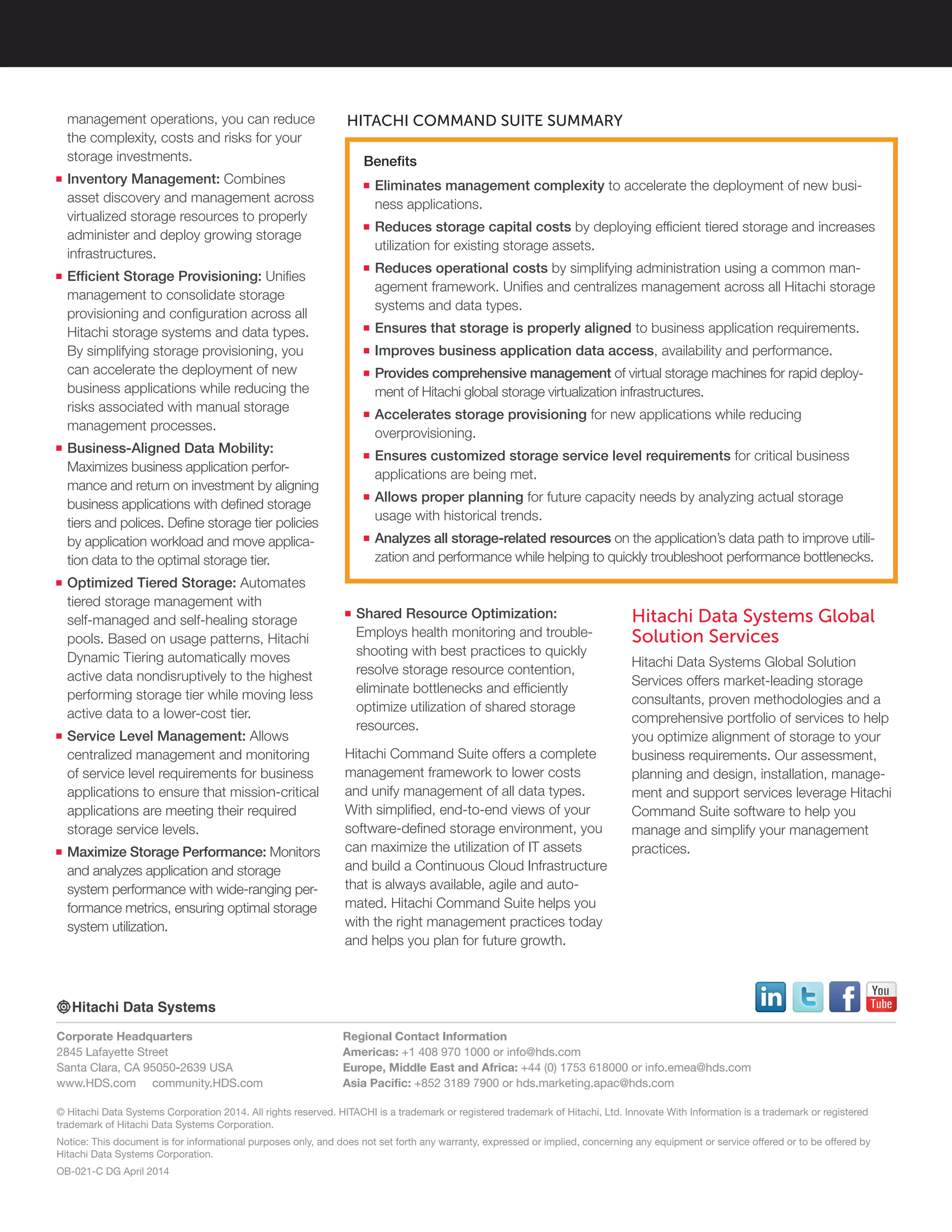 © Hitachi Data Systems Corporation 2014. All rights reserved. HITACHI is a trademark or registered trademark of Hitachi, Ltd. Innovate With Information is a trademark or registered
trademark of Hitachi Data Systems Corporation.
Notice: This document is for informational purposes only, and does not set forth any warranty, expressed or implied, concerning any equipment or service offered or to be offered by
Hitachi Data Systems Corporation.
OB-021-C DG April 2014
Corporate Headquarters
2845 Lafayette Street
Santa Clara, CA 95050-2639 USA
www.HDS.com community.HDS.com
Regional Contact Information
Americas: +1 408 970 1000 or info@hds.com
Europe, Middle East and Africa: +44 (0) 1753 618000 or info.emea@hds.com
Asia Pacific: +852 3189 7900 or hds.marketing.apac@hds.com
management operations, you can reduce
the complexity, costs and risks for your
storage investments.
■■ Inventory Management: Combines
asset discovery and management across
virtualized storage resources to properly
administer and deploy growing storage
infrastructures.
■■ Efficient Storage Provisioning: Unifies
management to consolidate storage
provisioning and configuration across all
Hitachi storage systems and data types.
By simplifying storage provisioning, you
can accelerate the deployment of new
business applications while reducing the
risks associated with manual storage
management processes.
■■ Business-Aligned Data Mobility:
Maximizes business application perfor-
mance and return on investment by aligning
business applications with defined storage
tiers and polices. Define storage tier policies
by application workload and move applica-
tion data to the optimal storage tier.
■■ Optimized Tiered Storage: Automates
tiered storage management with
self-managed and self-healing storage
pools. Based on usage patterns, Hitachi
Dynamic Tiering automatically moves
active data nondisruptively to the highest
performing storage tier while moving less
active data to a lower-cost tier.
■■ Service Level Management: Allows
centralized management and monitoring
of service level requirements for business
applications to ensure that mission-critical
applications are meeting their required
storage service levels.
■■ Maximize Storage Performance: Monitors
and analyzes application and storage
system performance with wide-ranging per-
formance metrics, ensuring optimal storage
system utilization.
■■ Shared Resource Optimization:
Employs health monitoring and trouble-
shooting with best practices to quickly
resolve storage resource contention,
eliminate bottlenecks and efficiently
optimize utilization of shared storage
resources.
Hitachi Command Suite offers a complete
management framework to lower costs
and unify management of all data types.
With simplified, end-to-end views of your
software-defined storage environment, you
can maximize the utilization of IT assets
and build a Continuous Cloud Infrastructure
that is always available, agile and auto-
mated. Hitachi Command Suite helps you
with the right management practices today
and helps you plan for future growth.
Hitachi Data Systems Global
Solution Services
Hitachi Data Systems Global Solution
Services offers market-leading storage
consultants, proven methodologies and a
comprehensive portfolio of services to help
you optimize alignment of storage to your
business requirements. Our assessment,
planning and design, installation, manage-
ment and support services leverage Hitachi
Command Suite software to help you
manage and simplify your management
practices.
HITACHI COMMAND SUITE SUMMARY
Benefits
■■ Eliminates management complexity to accelerate the deployment of new busi-
ness applications.
■■ Reduces storage capital costs by deploying efficient tiered storage and increases
utilization for existing storage assets.
■■ Reduces operational costs by simplifying administration using a common man-
agement framework. Unifies and centralizes management across all Hitachi storage
systems and data types.
■■ Ensures that storage is properly aligned to business application requirements.
■■ Improves business application data access, availability and performance.
■■ Provides comprehensive management of virtual storage machines for rapid deploy-
ment of Hitachi global storage virtualization infrastructures.
■■ Accelerates storage provisioning for new applications while reducing
overprovisioning.
■■ Ensures customized storage service level requirements for critical business
applications are being met.
■■ Allows proper planning for future capacity needs by analyzing actual storage
usage with historical trends.
■■ Analyzes all storage-related resources on the application’s data path to improve utili-
zation and performance while helping to quickly troubleshoot performance bottlenecks.
 