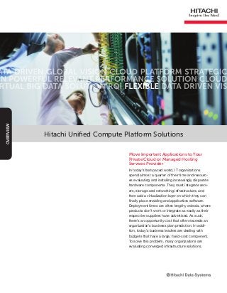 Hitachi Unified Compute Platform Solutions
Move Important Applications to Your
Private Cloud or Managed Hosting
Services Provider
In today’s fast-paced world, IT organizations
spend almost a quarter of their time and resourc-
es evaluating and installing increasingly disparate
hardware components. They must integrate serv-
ers, storage and networking infrastructure, and
then add a virtualization layer on which they can
finally place enabling and application software.
Deployment times are often lengthy ordeals, where
products don’t work or integrate as easily as their
respective suppliers have advertised. As such,
there’s an opportunity cost that often exceeds an
organization’s business plan prediction. In addi-
tion, today’s business leaders are dealing with
budgets that have a large, fixed-cost component.
To solve this problem, many organizations are
evaluating converged infrastructure solutions.
OVERVIEW
 