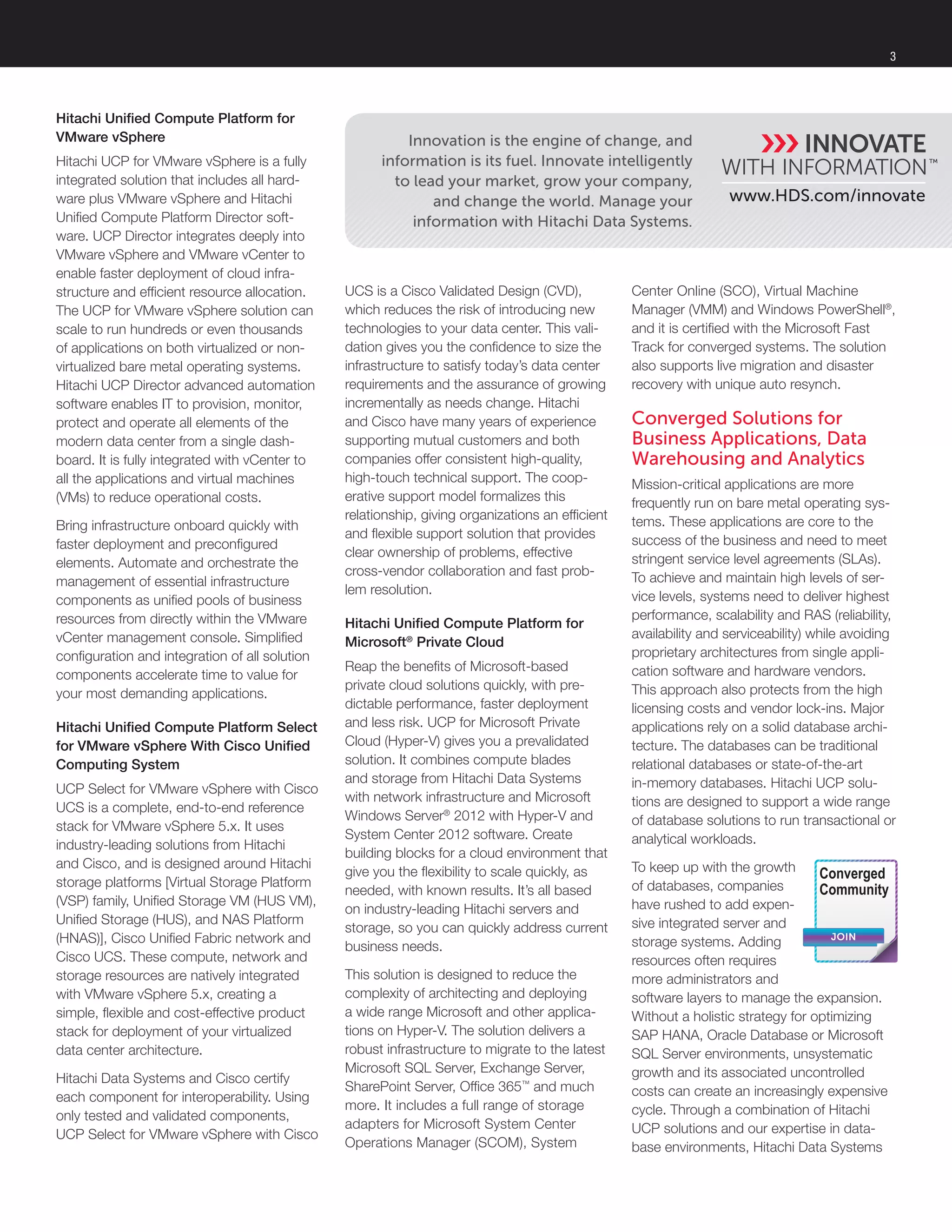 3
Hitachi Unified Compute Platform for
VMware vSphere
Hitachi UCP for VMware vSphere is a fully
integrated solution that includes all hard-
ware plus VMware vSphere and Hitachi
Unified Compute Platform Director soft-
ware. UCP Director integrates deeply into
VMware vSphere and VMware vCenter to
enable faster deployment of cloud infra-
structure and efficient resource allocation.
The UCP for VMware vSphere solution can
scale to run hundreds or even thousands
of applications on both virtualized or non-
virtualized bare metal operating systems.
Hitachi UCP Director advanced automation
software enables IT to provision, monitor,
protect and operate all elements of the
modern data center from a single dash-
board. It is fully integrated with vCenter to
all the applications and virtual machines
(VMs) to reduce operational costs.
Bring infrastructure onboard quickly with
faster deployment and preconfigured
elements. Automate and orchestrate the
management of essential infrastructure
components as unified pools of business
resources from directly within the VMware
vCenter management console. Simplified
configuration and integration of all solution
components accelerate time to value for
your most demanding applications.
Hitachi Unified Compute Platform Select
for VMware vSphere With Cisco Unified
Computing System
UCP Select for VMware vSphere with Cisco
UCS is a complete, end-to-end reference
stack for VMware vSphere 5.x. It uses
industry-leading solutions from Hitachi
and Cisco, and is designed around Hitachi
storage platforms [Virtual Storage Platform
(VSP) family, Unified Storage VM (HUS VM),
Unified Storage (HUS), and NAS Platform
(HNAS)], Cisco Unified Fabric network and
Cisco UCS. These compute, network and
storage resources are natively integrated
with VMware vSphere 5.x, creating a
simple, flexible and cost-effective product
stack for deployment of your virtualized
data center architecture.
Hitachi Data Systems and Cisco certify
each component for interoperability. Using
only tested and validated components,
UCP Select for VMware vSphere with Cisco
www.HDS.com/innovate
Innovation is the engine of change, and
information is its fuel. Innovate intelligently
to lead your market, grow your company,
and change the world. Manage your
information with Hitachi Data Systems.
UCS is a Cisco Validated Design (CVD),
which reduces the risk of introducing new
technologies to your data center. This vali-
dation gives you the confidence to size the
infrastructure to satisfy today’s data center
requirements and the assurance of growing
incrementally as needs change. Hitachi
and Cisco have many years of experience
supporting mutual customers and both
companies offer consistent high-quality,
high-touch technical support. The coop-
erative support model formalizes this
relationship, giving organizations an efficient
and flexible support solution that provides
clear ownership of problems, effective
cross-vendor collaboration and fast prob-
lem resolution.
Hitachi Unified Compute Platform for
Microsoft®
Private Cloud
Reap the benefits of Microsoft-based
private cloud solutions quickly, with pre-
dictable performance, faster deployment
and less risk. UCP for Microsoft Private
Cloud (Hyper-V) gives you a prevalidated
solution. It combines compute blades
and storage from Hitachi Data Systems
with network infrastructure and Microsoft
Windows Server®
2012 with Hyper-V and
System Center 2012 software. Create
building blocks for a cloud environment that
give you the flexibility to scale quickly, as
needed, with known results. It’s all based
on industry-leading Hitachi servers and
storage, so you can quickly address current
business needs.
This solution is designed to reduce the
complexity of architecting and deploying
a wide range Microsoft and other applica-
tions on Hyper-V. The solution delivers a
robust infrastructure to migrate to the latest
Microsoft SQL Server, Exchange Server,
SharePoint Server, Office 365™
and much
more. It includes a full range of storage
adapters for Microsoft System Center
Operations Manager (SCOM), System
Center Online (SCO), Virtual Machine
Manager (VMM) and Windows PowerShell®
,
and it is certified with the Microsoft Fast
Track for converged systems. The solution
also supports live migration and disaster
recovery with unique auto resynch.
Converged Solutions for
Business Applications, Data
Warehousing and Analytics
Mission-critical applications are more
frequently run on bare metal operating sys-
tems. These applications are core to the
success of the business and need to meet
stringent service level agreements (SLAs).
To achieve and maintain high levels of ser-
vice levels, systems need to deliver highest
performance, scalability and RAS (reliability,
availability and serviceability) while avoiding
proprietary architectures from single appli-
cation software and hardware vendors.
This approach also protects from the high
licensing costs and vendor lock-ins. Major
applications rely on a solid database archi-
tecture. The databases can be traditional
relational databases or state-of-the-art
in-memory databases. Hitachi UCP solu-
tions are designed to support a wide range
of database solutions to run transactional or
analytical workloads.
To keep up with the growth
of databases, companies
have rushed to add expen-
sive integrated server and
storage systems. Adding
resources often requires
more administrators and
software layers to manage the expansion.
Without a holistic strategy for optimizing
SAP HANA, Oracle Database or Microsoft
SQL Server environments, unsystematic
growth and its associated uncontrolled
costs can create an increasingly expensive
cycle. Through a combination of Hitachi
UCP solutions and our expertise in data-
base environments, Hitachi Data Systems
JOIN
Converged
Community
 