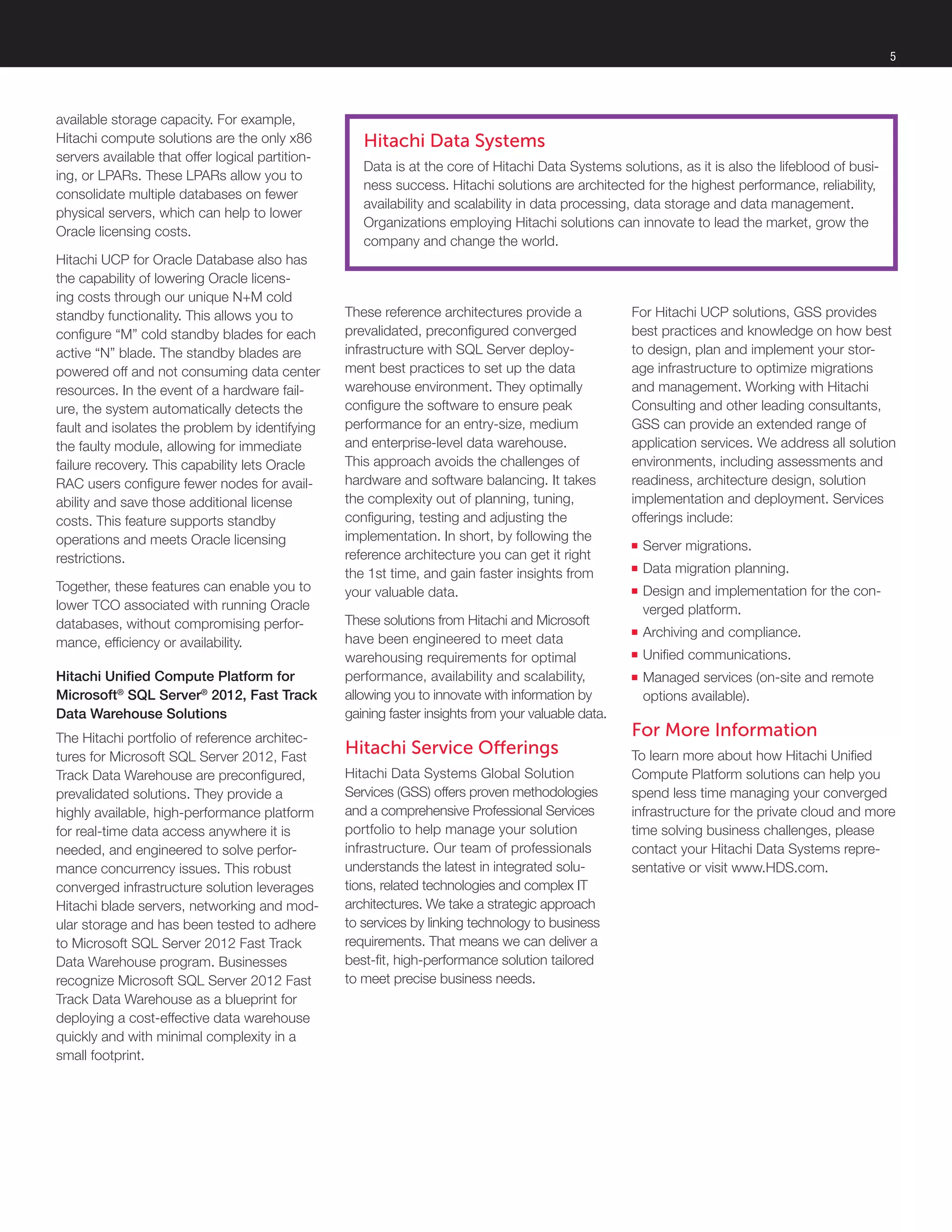 5
available storage capacity. For example,
Hitachi compute solutions are the only x86
servers available that offer logical partition-
ing, or LPARs. These LPARs allow you to
consolidate multiple databases on fewer
physical servers, which can help to lower
Oracle licensing costs.
Hitachi UCP for Oracle Database also has
the capability of lowering Oracle licens-
ing costs through our unique N+M cold
standby functionality. This allows you to
configure “M” cold standby blades for each
active “N” blade. The standby blades are
powered off and not consuming data center
resources. In the event of a hardware fail-
ure, the system automatically detects the
fault and isolates the problem by identifying
the faulty module, allowing for immediate
failure recovery. This capability lets Oracle
RAC users configure fewer nodes for avail-
ability and save those additional license
costs. This feature supports standby
operations and meets Oracle licensing
restrictions.
Together, these features can enable you to
lower TCO associated with running Oracle
databases, without compromising perfor-
mance, efficiency or availability.
Hitachi Unified Compute Platform for
Microsoft®
SQL Server®
2012, Fast Track
Data Warehouse Solutions
The Hitachi portfolio of reference architec-
tures for Microsoft SQL Server 2012, Fast
Track Data Warehouse are preconfigured,
prevalidated solutions. They provide a
highly available, high-performance platform
for real-time data access anywhere it is
needed, and engineered to solve perfor-
mance concurrency issues. This robust
converged infrastructure solution leverages
Hitachi blade servers, networking and mod-
ular storage and has been tested to adhere
to Microsoft SQL Server 2012 Fast Track
Data Warehouse program. Businesses
recognize Microsoft SQL Server 2012 Fast
Track Data Warehouse as a blueprint for
deploying a cost-effective data warehouse
quickly and with minimal complexity in a
small footprint.
These reference architectures provide a
prevalidated, preconfigured converged
infrastructure with SQL Server deploy-
ment best practices to set up the data
warehouse environment. They optimally
configure the software to ensure peak
performance for an entry-size, medium
and enterprise-level data warehouse.
This approach avoids the challenges of
hardware and software balancing. It takes
the complexity out of planning, tuning,
configuring, testing and adjusting the
implementation. In short, by following the
reference architecture you can get it right
the 1st time, and gain faster insights from
your valuable data.
These solutions from Hitachi and Microsoft
have been engineered to meet data
warehousing requirements for optimal
performance, availability and scalability,
allowing you to innovate with information by
gaining faster insights from your valuable data.
Hitachi Service Offerings
Hitachi Data Systems Global Solution
Services (GSS) offers proven methodologies
and a comprehensive Professional Services
portfolio to help manage your solution
infrastructure. Our team of professionals
understands the latest in integrated solu-
tions, related technologies and complex IT
architectures. We take a strategic approach
to services by linking technology to business
requirements. That means we can deliver a
best-fit, high-performance solution tailored
to meet precise business needs.
Hitachi Data Systems
Data is at the core of Hitachi Data Systems solutions, as it is also the lifeblood of busi-
ness success. Hitachi solutions are architected for the highest performance, reliability,
availability and scalability in data processing, data storage and data management.
Organizations employing Hitachi solutions can innovate to lead the market, grow the
company and change the world.
For Hitachi UCP solutions, GSS provides
best practices and knowledge on how best
to design, plan and implement your stor-
age infrastructure to optimize migrations
and management. Working with Hitachi
Consulting and other leading consultants,
GSS can provide an extended range of
application services. We address all solution
environments, including assessments and
readiness, architecture design, solution
implementation and deployment. Services
offerings include:
■■ Server migrations.
■■ Data migration planning.
■■ Design and implementation for the con-
verged platform.
■■ Archiving and compliance.
■■ Unified communications.
■■ Managed services (on-site and remote
options available).
For More Information
To learn more about how Hitachi Unified
Compute Platform solutions can help you
spend less time managing your converged
infrastructure for the private cloud and more
time solving business challenges, please
contact your Hitachi Data Systems repre-
sentative or visit www.HDS.com.
 