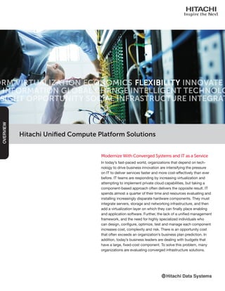 Hitachi Unified Compute Platform Solutions
Modernize With Converged Systems and IT as a Service
In today’s fast-paced world, organizations that depend on tech-
nology to drive business innovation are intensifying the pressure
on IT to deliver services faster and more cost-effectively than ever
before. IT teams are responding by increasing virtualization and
attempting to implement private cloud capabilities, but taking a
component-based approach often delivers the opposite result. IT
spends almost a quarter of their time and resources evaluating and
installing increasingly disparate hardware components. They must
integrate servers, storage and networking infrastructure, and then
add a virtualization layer on which they can finally place enabling
and application software. Further, the lack of a unified management
framework, and the need for highly specialized individuals who
can design, configure, optimize, test and manage each component
increases cost, complexity and risk. There is an opportunity cost
that often exceeds an organization’s business plan prediction. In
addition, today’s business leaders are dealing with budgets that
have a large, fixed-cost component. To solve this problem, many
organizations are evaluating converged infrastructure solutions.
OVERVIEW
 