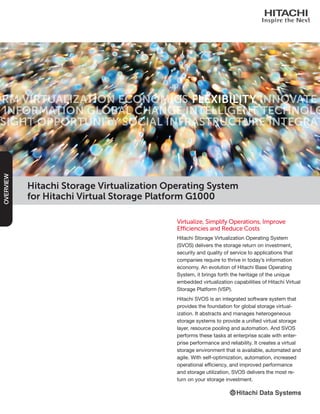 Hitachi Storage Virtualization Operating System
for Hitachi Virtual Storage Platform G1000
Virtualize, Simplify Operations, Improve
Efficiencies and Reduce Costs
Hitachi Storage Virtualization Operating System
(SVOS) delivers the storage return on investment,
security and quality of service to applications that
companies require to thrive in today’s information
economy. An evolution of Hitachi Base Operating
System, it brings forth the heritage of the unique
embedded virtualization capabilities of Hitachi Virtual
Storage Platform (VSP).
Hitachi SVOS is an integrated software system that
provides the foundation for global storage virtual-
ization. It abstracts and manages heterogeneous
storage systems to provide a unified virtual storage
layer, resource pooling and automation. And SVOS
performs these tasks at enterprise scale with enter-
prise performance and reliability. It creates a virtual
storage environment that is available, automated and
agile. With self-optimization, automation, increased
operational efficiency, and improved performance
and storage utilization, SVOS delivers the most re-
turn on your storage investment.
OVERVIEW
 