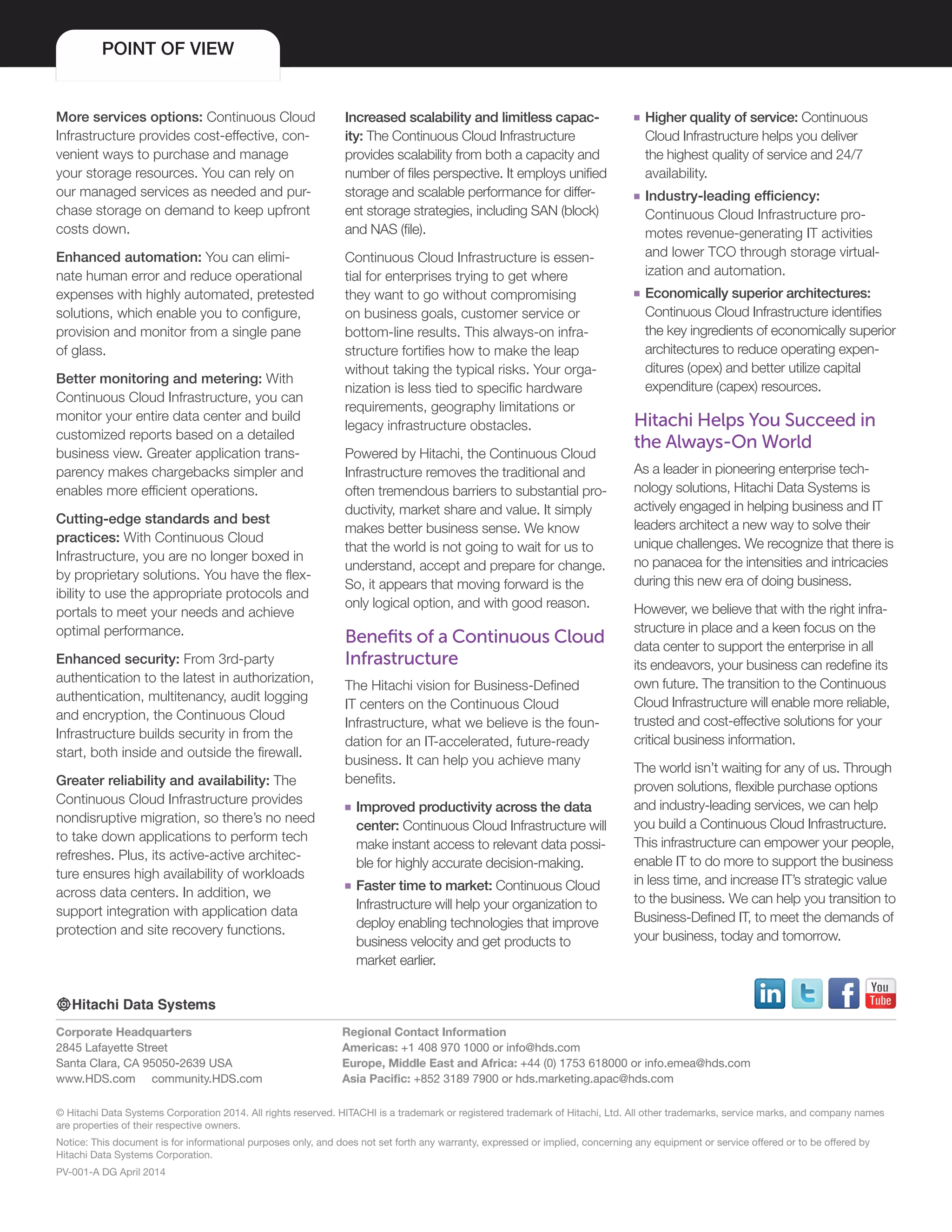 © Hitachi Data Systems Corporation 2014. All rights reserved. HITACHI is a trademark or registered trademark of Hitachi, Ltd. All other trademarks, service marks, and company names
are properties of their respective owners.
Notice: This document is for informational purposes only, and does not set forth any warranty, expressed or implied, concerning any equipment or service offered or to be offered by
Hitachi Data Systems Corporation.
PV-001-A DG April 2014
Corporate Headquarters
2845 Lafayette Street
Santa Clara, CA 95050-2639 USA
www.HDS.com community.HDS.com
Regional Contact Information
Americas: +1 408 970 1000 or info@hds.com
Europe, Middle East and Africa: +44 (0) 1753 618000 or info.emea@hds.com
Asia Pacific: +852 3189 7900 or hds.marketing.apac@hds.com
More services options: Continuous Cloud
Infrastructure provides cost-effective, con-
venient ways to purchase and manage
your storage resources. You can rely on
our managed services as needed and pur-
chase storage on demand to keep upfront
costs down.
Enhanced automation: You can elimi-
nate human error and reduce operational
expenses with highly automated, pretested
solutions, which enable you to configure,
provision and monitor from a single pane
of glass.
Better monitoring and metering: With
Continuous Cloud Infrastructure, you can
monitor your entire data center and build
customized reports based on a detailed
business view. Greater application trans-
parency makes chargebacks simpler and
enables more efficient operations.
Cutting-edge standards and best
practices: With Continuous Cloud
Infrastructure, you are no longer boxed in
by proprietary solutions. You have the flex-
ibility to use the appropriate protocols and
portals to meet your needs and achieve
optimal performance.
Enhanced security: From 3rd-party
authentication to the latest in authorization,
authentication, multitenancy, audit logging
and encryption, the Continuous Cloud
Infrastructure builds security in from the
start, both inside and outside the firewall.
Greater reliability and availability: The
Continuous Cloud Infrastructure provides
nondisruptive migration, so there’s no need
to take down applications to perform tech
refreshes. Plus, its active-active architec-
ture ensures high availability of workloads
across data centers. In addition, we
support integration with application data
protection and site recovery functions.
POINT OF VIEW
Increased scalability and limitless capac-
ity: The Continuous Cloud Infrastructure
provides scalability from both a capacity and
number of files perspective. It employs unified
storage and scalable performance for differ-
ent storage strategies, including SAN (block)
and NAS (file).
Continuous Cloud Infrastructure is essen-
tial for enterprises trying to get where
they want to go without compromising
on business goals, customer service or
bottom-line results. This always-on infra-
structure fortifies how to make the leap
without taking the typical risks. Your orga-
nization is less tied to specific hardware
requirements, geography limitations or
legacy infrastructure obstacles.
Powered by Hitachi, the Continuous Cloud
Infrastructure removes the traditional and
often tremendous barriers to substantial pro-
ductivity, market share and value. It simply
makes better business sense. We know
that the world is not going to wait for us to
understand, accept and prepare for change.
So, it appears that moving forward is the
only logical option, and with good reason.
Benefits of a Continuous Cloud
Infrastructure
The Hitachi vision for Business-Defined
IT centers on the Continuous Cloud
Infrastructure, what we believe is the foun-
dation for an IT-accelerated, future-ready
business. It can help you achieve many
benefits.
■■ Improved productivity across the data
center: Continuous Cloud Infrastructure will
make instant access to relevant data possi-
ble for highly accurate decision-making.
■■ Faster time to market: Continuous Cloud
Infrastructure will help your organization to
deploy enabling technologies that improve
business velocity and get products to
market earlier.
■■ Higher quality of service: Continuous
Cloud Infrastructure helps you deliver
the highest quality of service and 24/7
availability.
■■ Industry-leading efficiency:
Continuous Cloud Infrastructure pro-
motes revenue-generating IT activities
and lower TCO through storage virtual-
ization and automation.
■■ Economically superior architectures:
Continuous Cloud Infrastructure identifies
the key ingredients of economically superior
architectures to reduce operating expen-
ditures (opex) and better utilize capital
expenditure (capex) resources.
Hitachi Helps You Succeed in
the Always-On World
As a leader in pioneering enterprise tech-
nology solutions, Hitachi Data Systems is
actively engaged in helping business and IT
leaders architect a new way to solve their
unique challenges. We recognize that there is
no panacea for the intensities and intricacies
during this new era of doing business.
However, we believe that with the right infra-
structure in place and a keen focus on the
data center to support the enterprise in all
its endeavors, your business can redefine its
own future. The transition to the Continuous
Cloud Infrastructure will enable more reliable,
trusted and cost-effective solutions for your
critical business information.
The world isn’t waiting for any of us. Through
proven solutions, flexible purchase options
and industry-leading services, we can help
you build a Continuous Cloud Infrastructure.
This infrastructure can empower your people,
enable IT to do more to support the business
in less time, and increase IT’s strategic value
to the business. We can help you transition to
Business-Defined IT, to meet the demands of
your business, today and tomorrow.
 