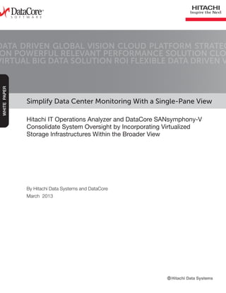 Simplify Data Center Monitoring With a Single-Pane View
Hitachi IT Operations Analyzer and DataCore SANsymphony-V
Consolidate System Oversight by Incorporating Virtualized
Storage Infrastructures Within the Broader View
DATA DRIVEN GLOBAL VISION CLOUD PLATFORM STRATEG
ON POWERFUL RELEVANT PERFORMANCE SOLUTION CLO
VIRTUAL BIG DATA SOLUTION ROI FLEXIBLE DATA DRIVEN V
WHITEPAPER
By Hitachi Data Systems and DataCore
March 2013
 