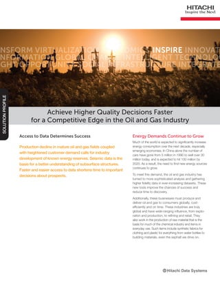 Access to Data Determines Success
Production decline in mature oil and gas fields coupled
with heightened customer demand calls for industry
development of known energy reserves. Seismic data is the
basis for a better understanding of subsurface structures.
Faster and easier access to data shortens time to important
decisions about prospects.
Achieve Higher Quality Decisions Faster
for a Competitive Edge in the Oil and Gas Industry
SOLUTIONPROFILE
Energy Demands Continue to Grow
Much of the world is expected to significantly increase
energy consumption over the next decade, especially
emerging economies. In China alone the number of
cars have gone from 5 million in 1990 to well over 30
million today, and is expected to hit 100 million by
2020. As a result, the need to find new energy sources
continues to grow.
To meet this demand, the oil and gas industry has
turned to more sophisticated analysis and gathering
higher fidelity data in ever-increasing datasets. These
new tools improve the chances of success and
reduce time to discovery.
Additionally, these businesses must produce and
deliver oil and gas to consumers globally, cost-
efficiently and on time. These industries are truly
global and have wide-ranging influence, from explo-
ration and production, to refining and retail. They
also work in the production of raw material that is the
basis for much of the chemical industry and items in
everyday use. Such items include synthetic fabrics for
clothing and plastic for everything from water bottles to
building materials, even the asphalt we drive on.
nsform Virtualization Economics Innovate
nformation Global Change Intelligent Technolog
ight Opportunity Social Infrastructure Integrate
INSPIRE
 
