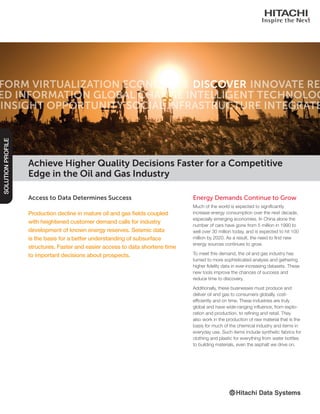 Access to Data Determines Success
Production decline in mature oil and gas fields coupled
with heightened customer demand calls for industry
development of known energy reserves. Seismic data
is the basis for a better understanding of subsurface
structures. Faster and easier access to data shortens time
to important decisions about prospects.
SOLUTIONPROFILE
Energy Demands Continue to Grow
Much of the world is expected to significantly
increase energy consumption over the next decade,
especially emerging economies. In China alone the
number of cars have gone from 5 million in 1990 to
well over 30 million today, and is expected to hit 100
million by 2020. As a result, the need to find new
energy sources continues to grow.
To meet this demand, the oil and gas industry has
turned to more sophisticated analysis and gathering
higher fidelity data in ever-increasing datasets. These
new tools improve the chances of success and
reduce time to discovery.
Additionally, these businesses must produce and
deliver oil and gas to consumers globally, cost-
efficiently and on time. These industries are truly
global and have wide-ranging influence, from explo-
ration and production, to refining and retail. They
also work in the production of raw material that is the
basis for much of the chemical industry and items in
everyday use. Such items include synthetic fabrics for
clothing and plastic for everything from water bottles
to building materials, even the asphalt we drive on.
Achieve Higher Quality Decisions Faster for a Competitive
Edge in the Oil and Gas Industry
 