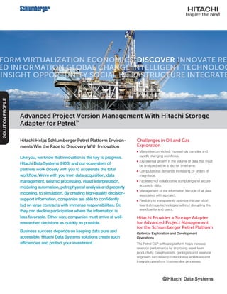 Hitachi Helps Schlumberger Petrel Platform Environ-
ments Win the Race to Discovery With Innovation
Like you, we know that innovation is the key to progress.
Hitachi Data Systems (HDS) and our ecosystem of
partners work closely with you to accelerate the total
workflow. We’re with you from data acquisition, data
management, seismic processing, visual interpretation,
modeling automation, petrophysical analysis and property
modeling, to simulation. By creating high-quality decision-
support information, companies are able to confidently
bid on large contracts with immense responsibilities. Or,
they can decline participation where the information is
less favorable. Either way, companies must arrive at well-
researched decisions as quickly as possible.
Business success depends on keeping data pure and
accessible. Hitachi Data Systems solutions create such
efficiencies and protect your investment.
SOLUTIONPROFILE
Challenges in Oil and Gas
Exploration
■■ Many interconnected, increasingly complex and
rapidly changing workflows.
■■ Exponential growth in the volume of data that must
be analyzed within a shorter timeframe.
■■ Computational demands increasing by orders of
magnitude.
■■ Facilitation of collaborative computing and secure
access to data.
■■ Management of the information lifecycle of all data
associated with a project.
■■ Flexibility to transparently optimize the use of dif-
ferent storage technologies without disrupting the
workflow for end users.
Hitachi Provides a Storage Adapter
for Advanced Project Management
for the Schlumberger Petrel Platform
Optimize Exploration and Development
Operations
The Petrel E&P software platform helps increase
reservoir performance by improving asset team
productivity. Geophysicists, geologists and reservoir
engineers can develop collaborative workflows and
integrate operations to streamline processes.
Advanced Project Version Management With Hitachi Storage
Adapter for Petrel™
 