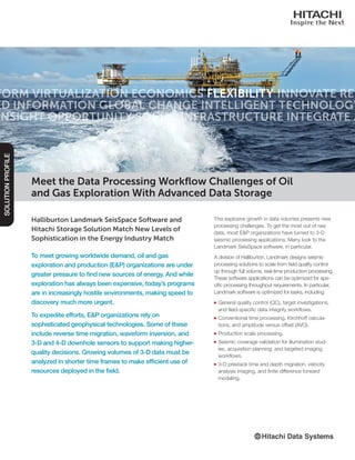 Halliburton Landmark SeisSpace Software and
Hitachi Storage Solution Match New Levels of
Sophistication in the Energy Industry Match
To meet growing worldwide demand, oil and gas
exploration and production (E&P) organizations are under
greater pressure to find new sources of energy. And while
exploration has always been expensive, today’s programs
are in increasingly hostile environments, making speed to
discovery much more urgent.
To expedite efforts, E&P organizations rely on
sophisticated geophysical technologies. Some of these
include reverse time migration, waveform inversion, and
3-D and 4-D downhole sensors to support making higher-
quality decisions. Growing volumes of 3-D data must be
analyzed in shorter time frames to make efficient use of
resources deployed in the field.
SOLUTIONPROFILE
This explosive growth in data volumes presents new
processing challenges. To get the most out of raw
data, most E&P organizations have turned to 3-D
seismic processing applications. Many look to the
Landmark SeisSpace software, in particular.
A division of Halliburton, Landmark designs seismic
processing solutions to scale from field quality control
up through full volume, real-time production processing.
These software applications can be optimized for spe-
cific processing throughput requirements. In particular,
Landmark software is optimized for tasks, including:
■■ General quality control (QC), target investigations,
and field-specific data integrity workflows.
■■ Conventional time processing, Kirchhoff calcula-
tions, and amplitude versus offset (AVO).
■■ Production scale processing.
■■ Seismic coverage validation for illumination stud-
ies, acquisition planning, and targeted imaging
workflows.
■■ 3-D prestack time and depth migration, velocity
analysis imaging, and finite difference forward
modeling.
Meet the Data Processing Workflow Challenges of Oil
and Gas Exploration With Advanced Data Storage
 