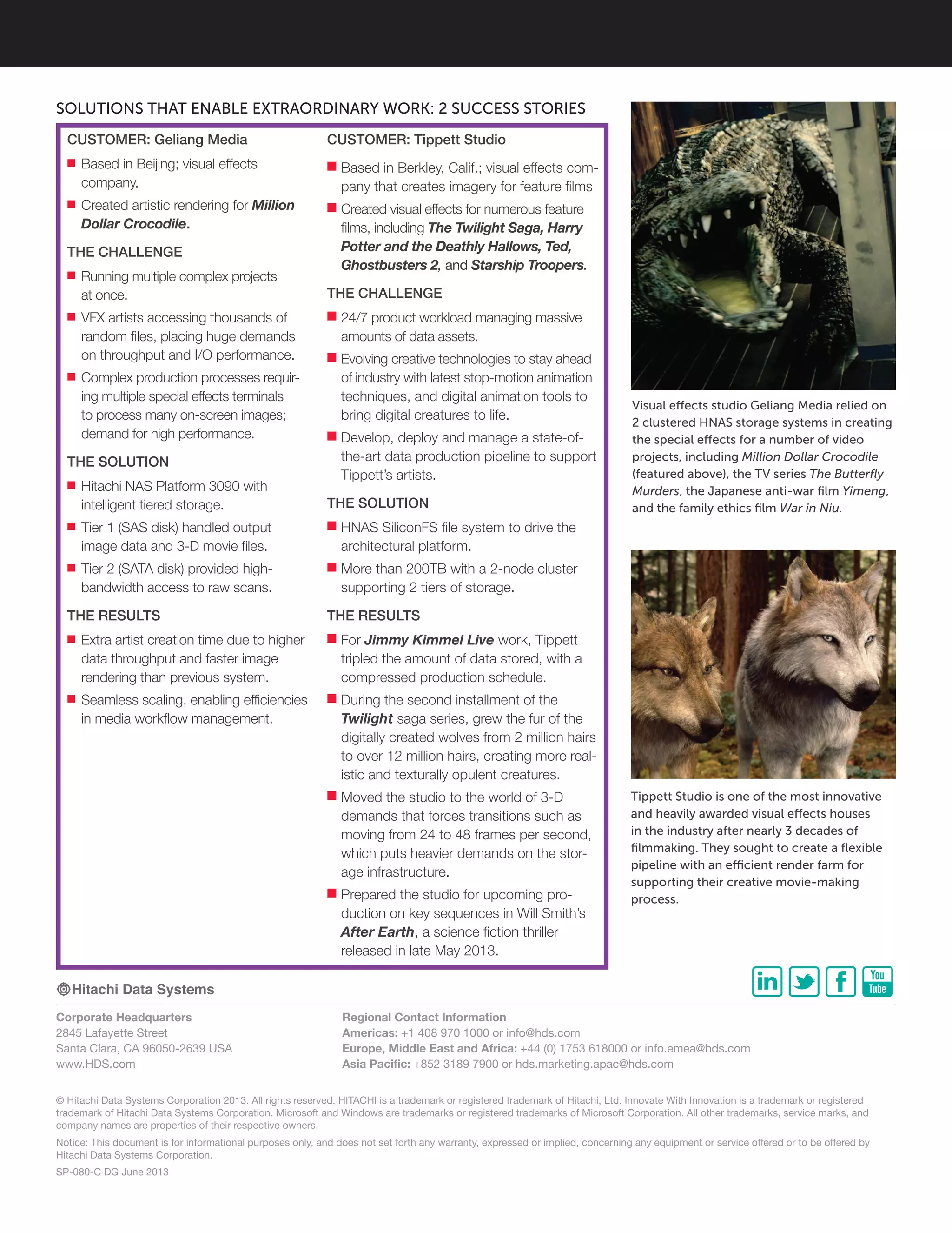 © Hitachi Data Systems Corporation 2013. All rights reserved. HITACHI is a trademark or registered trademark of Hitachi, Ltd. Innovate With Innovation is a trademark or registered
trademark of Hitachi Data Systems Corporation. Microsoft and Windows are trademarks or registered trademarks of Microsoft Corporation. All other trademarks, service marks, and
company names are properties of their respective owners.
Notice: This document is for informational purposes only, and does not set forth any warranty, expressed or implied, concerning any equipment or service offered or to be offered by
Hitachi Data Systems Corporation.
SP-080-C DG June 2013
Corporate Headquarters
2845 Lafayette Street
Santa Clara, CA 96050-2639 USA
www.HDS.com
Regional Contact Information
Americas: +1 408 970 1000 or info@hds.com
Europe, Middle East and Africa: +44 (0) 1753 618000 or info.emea@hds.com
Asia Pacific: +852 3189 7900 or hds.marketing.apac@hds.com
Tippett Studio is one of the most innovative
and heavily awarded visual effects houses
in the industry after nearly 3 decades of
filmmaking. They sought to create a flexible
pipeline with an efficient render farm for
supporting their creative movie-making
process.
Visual effects studio Geliang Media relied on
2 clustered HNAS storage systems in creating
the special effects for a number of video
projects, including Million Dollar Crocodile
(featured above), the TV series The Butterfly
Murders, the Japanese anti-war film Yimeng,
and the family ethics film War in Niu.
SOLUTIONS THAT ENABLE EXTRAORDINARY WORK: 2 SUCCESS STORIES
CUSTOMER: Tippett Studio
■■ Based in Berkley, Calif.; visual effects com-
pany that creates imagery for feature films
■■ Created visual effects for numerous feature
films, including The Twilight Saga, Harry
Potter and the Deathly Hallows, Ted,
Ghostbusters 2, and Starship Troopers.
THE CHALLENGE
■■ 24/7 product workload managing massive
amounts of data assets.
■■ Evolving creative technologies to stay ahead
of industry with latest stop-motion animation
techniques, and digital animation tools to
bring digital creatures to life.
■■ Develop, deploy and manage a state-of-
the-art data production pipeline to support
Tippett’s artists.
THE SOLUTION
■■ HNAS SiliconFS file system to drive the
architectural platform.
■■ More than 200TB with a 2-node cluster
supporting 2 tiers of storage.
THE RESULTS
■■ For Jimmy Kimmel Live work, Tippett
tripled the amount of data stored, with a
compressed production schedule.
■■ During the second installment of the
Twilight saga series, grew the fur of the
digitally created wolves from 2 million hairs
to over 12 million hairs, creating more real-
istic and texturally opulent creatures.
■■ Moved the studio to the world of 3-D
demands that forces transitions such as
moving from 24 to 48 frames per second,
which puts heavier demands on the stor-
age infrastructure.
■■ Prepared the studio for upcoming pro-
duction on key sequences in Will Smith’s
After Earth, a science fiction thriller
released in late May 2013.
CUSTOMER: Geliang Media
■■ Based in Beijing; visual effects
company.
■■ Created artistic rendering for Million
Dollar Crocodile.
THE CHALLENGE
■■ Running multiple complex projects
at once.
■■ VFX artists accessing thousands of
random files, placing huge demands
on throughput and I/O performance.
■■ Complex production processes requir-
ing multiple special effects terminals
to process many on-screen images;
demand for high performance.
THE SOLUTION
■■ Hitachi NAS Platform 3090 with
intelligent tiered storage.
■■ Tier 1 (SAS disk) handled output
image data and 3-D movie files.
■■ Tier 2 (SATA disk) provided high-
bandwidth access to raw scans.
THE RESULTS
■■ Extra artist creation time due to higher
data throughput and faster image
rendering than previous system.
■■ Seamless scaling, enabling efficiencies
in media workflow management.
 