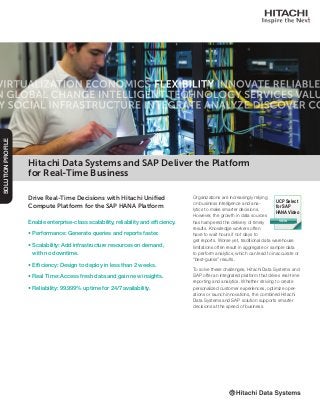 Drive Real-Time Decisions with Hitachi Unified
Compute Platform for the SAP HANA Platform
Enable enterprise-class scalability, reliability and efficiency.
• Performance: Generate queries and reports faster.
• Scalability: Add infrastructure resources on demand,
with no downtime.
• Efficiency: Design to deploy in less than 2 weeks.
• Real Time: Access fresh data and gain new insights.
• Reliability: 99.999% uptime for 24/7 availability.
SOLUTIONPROFILE
Organizations are increasingly relying
on business intelligence and ana-
lytics to make smarter decisions.
However, the growth in data sources
has hampered the delivery of timely
results. Knowledge workers often
have to wait hours if not days to
get reports. Worse yet, traditional data warehouse
limitations often result in aggregate or sample data
to perform analytics, which can lead to inaccurate or
“best-guess” results.
To solve these challenges, Hitachi Data Systems and
SAP offer an integrated platform that drives real-time
reporting and analytics. Whether striving to create
personalized customer experiences, optimize oper-
ations or launch innovations, the combined Hitachi
Data Systems and SAP solution supports smarter
decisions at the speed of business.
Hitachi Data Systems and SAP Deliver the Platform
for Real-Time Business
VIEW
UCP Select
for SAP
HANA Video
 