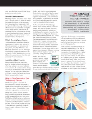 3
Innovation is the engine of change,
and information is its fuel. Innovate
intelligently to lead your market, grow
your company, and change the world.
Manage your information with
Hitachi Data Systems.
www.hds.com/innovate
must also be energy efficient to help rein in
power consumption costs.
Simplified Data Management
Managing massive amounts of data is often
difficult and can introduce significant delays
that impact workflows. It can also make
technology transitions very slow and diffi-
cult. Substantial cost savings and improved
efficiencies can be achieved by leaving the
data in place. Instead, that data can be
referenced through a virtualized redirection
or use policy-based processes to automat-
ically, without manual intervention, ensure
that the data is in the right place.
Multiple Operating System Support
Today’s exploration equipment frequently
examines and interprets data sets using
different applications on various operat-
ing systems, including UNIX, Linux and
Microsoft®
Windows®
. As such, a storage
solution must support standard protocols
and accommodate applications running on
all operating systems, even when they are
accessing the same data set.
Availability and Data Protection
Beyond performance, the other major
potential storage bottleneck is downtime,
which can add days, or weeks to the dis-
covery process. To avoid downtime, storage
solutions must offer a set of high-availability
features, such as redundant components
and paths, multiple RAID levels and cluster
failover across multiple nodes.
Hitachi Data Systems as Your
Technology Partner
Hitachi Data Systems is a provider of
high-performance network storage with a
flexible architecture suited to the needs of the
oil and gas industry. Today’s leading energy
exploration organizations use our systems.
Hitachi Data Systems network attached
storage systems, whether part of our Hitachi
Unified Storage (HUS) family or our Hitachi
NAS Platform (HNAS) family, are built upon a
patented hardware-accelerated architecture.
Additionally, we offer low latency and simpli-
fied data access through standard protocols.
These capabilities dramatically accelerate
seismic imaging analysis and oil and gas
exploration.
Hitachi NAS Platform systems are ideal
for production-oriented, high-performance
environments with reliability and data man-
agement requirements. Using our network
storage servers, organizations can remove
storage I/O constraints and eliminate the
need for specialized infrastructures.
To that point, Hitachi Unified Storage,
Hitachi Virtual Storage Platform (VSP) and
Hitachi NAS Platform families of storage
platforms are designed for unmatched
scalability, performance and flexibility in the
storage market (see Figure 1). A core ele-
ment of the platforms is Hitachi NAS Silicon
File System technology, which provides
hardware acceleration for core file system
functionality. It enables enterprise-class
data management and protection in com-
bination with industry-leading performance
for shared network storage environments.
Additionally, a comprehensive suite of man-
agement, provisioning and disaster recovery
tools contribute to a lower total cost of
ownership and higher availability.
Hitachi NAS Platform
solutions support multiple
protocols, including NFS,
SMB and iSCSI. This
protocol support enables
seismic analysis applica-
tions running on different operating systems
to seamlessly access all data relevant to an
exploration effort. Costly duplicate efforts
can be avoided by promoting information
sharing via fast, secure access to a central
pool of files and databases that can scale
up to multiple petabytes.
HNAS provides unique functionality to vir-
tualize and migrate data on a file level, by
interfacing through the NFS protocol and
incorporating the virtualized files in a global
namespace. This virtualized file access
allows end users to leave the data where it
is. It enables access via HNAS, regardless
of whether the data is stored on an HNAS
system or a system from a different vendor
or even an Open Source system like Lustre.
The system simply has to provide an NFS-
based access. End users can also choose
to leverage the data migration functionality of
LEARN MORE
Hitachi
Solutions
for Oil
and Gas
 