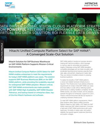 Hitachi Solution for SAP Business Warehouse
on SAP HANA Platform Supports Mission-Critical
Environments
Hitachi Unified Compute Platform (UCP) Select for SAP
HANA enables enterprises to meet the requirements
for today’s SAP HANA platform use cases. The solution
supports SAP Business Warehouse (BW) on the SAP
HANA platform, while providing the scalability required
for widespread SAP HANA adoption. Mission-critical,
24/7 SAP HANA environments are made possible
with SAP HANA High-Availability, SAP HANA Disaster
Tolerance, and backup based on enterprise-class, top-
of-the-line Hitachi hardware and software.
Hitachi Unified Compute Platform Select for SAP HANA®
:
A Converged Scale-Out Solution
SOLUTIONPROFILE
SAP HANA platform transforms business decision-
making with real-time analytics, which leverage
in-memory data for actionable and predictive
insights. Enterprises running SAP HANA strengthen
competitive advantages and can foster innovation with
accelerated reporting across business areas like finan-
cials, sales, procurement, shipping and master data.
They can receive immediate answers to pressing
business questions.
To realize the benefits of SAP HANA platform,
a robust and reliable hardware infrastructure is
required. This infrastructure must address enterprise
requirements for today’s initial SAP HANA use cases
and have ability to scale without affecting system
performance or adding needless complexity. As SAP
HANA evolves, use cases increase, and its adoption
spreads throughout an enterprise, support for a 24/7,
mission-critical environment will also be required of
underlying hardware infrastructure.
To meet SAP HANA platform requirements, Hitachi
Data Systems offers Hitachi Unified Compute
Platform Select for SAP HANA. UCP Select for SAP
HANA maximizes SAP HANA investment. It ensures
a high level of SAP HANA performance with query
responses, the ability to easily scale, and system
reliability that guards against unplanned downtime
and system outages.
 