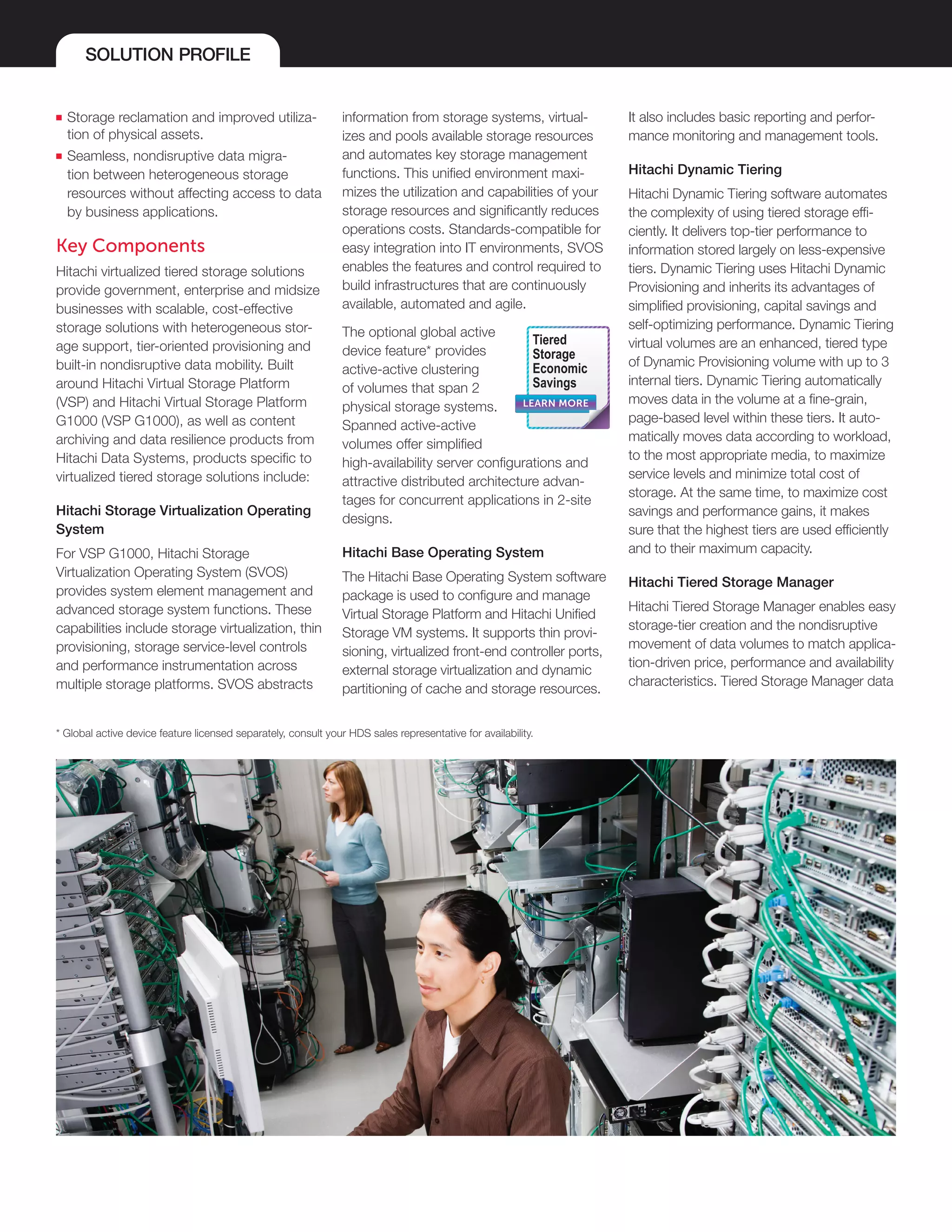 SOLUTION PROFILE
■■ Storage reclamation and improved utiliza-
tion of physical assets.
■■ Seamless, nondisruptive data migra-
tion between heterogeneous storage
resources without affecting access to data
by business applications.
Key Components
Hitachi virtualized tiered storage solutions
provide government, enterprise and midsize
businesses with scalable, cost-effective
storage solutions with heterogeneous stor-
age support, tier-oriented provisioning and
built-in nondisruptive data mobility. Built
around Hitachi Virtual Storage Platform
(VSP) and Hitachi Virtual Storage Platform
G1000 (VSP G1000), as well as content
archiving and data resilience products from
Hitachi Data Systems, products specific to
virtualized tiered storage solutions include:
Hitachi Storage Virtualization Operating
System
For VSP G1000, Hitachi Storage
Virtualization Operating System (SVOS)
provides system element management and
advanced storage system functions. These
capabilities include storage virtualization, thin
provisioning, storage service-level controls
and performance instrumentation across
multiple storage platforms. SVOS abstracts
information from storage systems, virtual-
izes and pools available storage resources
and automates key storage management
functions. This unified environment maxi-
mizes the utilization and capabilities of your
storage resources and significantly reduces
operations costs. Standards-compatible for
easy integration into IT environments, SVOS
enables the features and control required to
build infrastructures that are continuously
available, automated and agile.
The optional global active
device feature* provides
active-active clustering
of volumes that span 2
physical storage systems.
Spanned active-active
volumes offer simplified
high-availability server configurations and
attractive distributed architecture advan-
tages for concurrent applications in 2-site
designs.
Hitachi Base Operating System
The Hitachi Base Operating System software
package is used to configure and manage
Virtual Storage Platform and Hitachi Unified
Storage VM systems. It supports thin provi-
sioning, virtualized front-end controller ports,
external storage virtualization and dynamic
partitioning of cache and storage resources.
It also includes basic reporting and perfor-
mance monitoring and management tools.
Hitachi Dynamic Tiering
Hitachi Dynamic Tiering software automates
the complexity of using tiered storage effi-
ciently. It delivers top-tier performance to
information stored largely on less-expensive
tiers. Dynamic Tiering uses Hitachi Dynamic
Provisioning and inherits its advantages of
simplified provisioning, capital savings and
self-optimizing performance. Dynamic Tiering
virtual volumes are an enhanced, tiered type
of Dynamic Provisioning volume with up to 3
internal tiers. Dynamic Tiering automatically
moves data in the volume at a fine-grain,
page-based level within these tiers. It auto-
matically moves data according to workload,
to the most appropriate media, to maximize
service levels and minimize total cost of
storage. At the same time, to maximize cost
savings and performance gains, it makes
sure that the highest tiers are used efficiently
and to their maximum capacity.
Hitachi Tiered Storage Manager
Hitachi Tiered Storage Manager enables easy
storage-tier creation and the nondisruptive
movement of data volumes to match applica-
tion-driven price, performance and availability
characteristics. Tiered Storage Manager data
LEARN MORE
Tiered
Storage
Economic
Savings
* Global active device feature licensed separately, consult your HDS sales representative for availability.
 