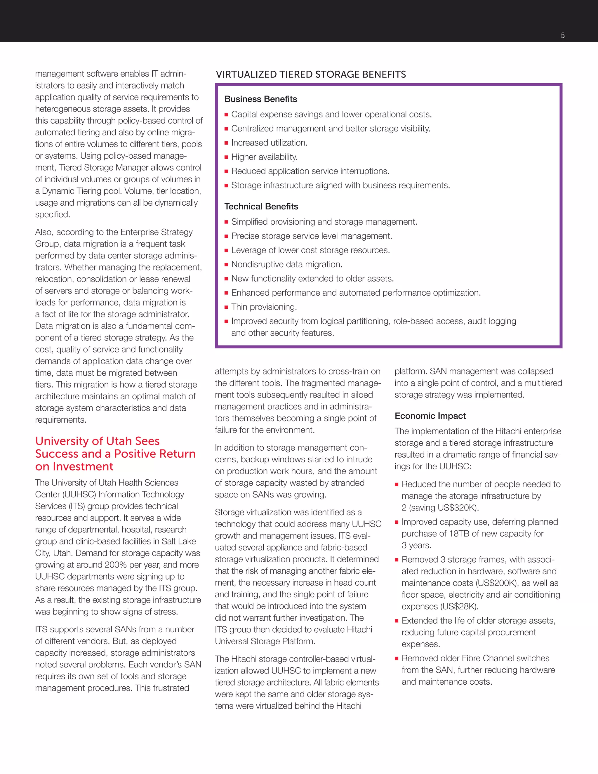 management software enables IT admin-
istrators to easily and interactively match
application quality of service requirements to
heterogeneous storage assets. It provides
this capability through policy-based control of
automated tiering and also by online migra-
tions of entire volumes to different tiers, pools
or systems. Using policy-based manage-
ment, Tiered Storage Manager allows control
of individual volumes or groups of volumes in
a Dynamic Tiering pool. Volume, tier location,
usage and migrations can all be dynamically
specified.
Also, according to the Enterprise Strategy
Group, data migration is a frequent task
performed by data center storage adminis-
trators. Whether managing the replacement,
relocation, consolidation or lease renewal
of servers and storage or balancing work-
loads for performance, data migration is
a fact of life for the storage administrator.
Data migration is also a fundamental com-
ponent of a tiered storage strategy. As the
cost, quality of service and functionality
demands of application data change over
time, data must be migrated between
tiers. This migration is how a tiered storage
architecture maintains an optimal match of
storage system characteristics and data
requirements.
University of Utah Sees
Success and a Positive Return
on Investment
The University of Utah Health Sciences
Center (UUHSC) Information Technology
Services (ITS) group provides technical
resources and support. It serves a wide
range of departmental, hospital, research
group and clinic-based facilities in Salt Lake
City, Utah. Demand for storage capacity was
growing at around 200% per year, and more
UUHSC departments were signing up to
share resources managed by the ITS group.
As a result, the existing storage infrastructure
was beginning to show signs of stress.
ITS supports several SANs from a number
of different vendors. But, as deployed
capacity increased, storage administrators
noted several problems. Each vendor’s SAN
requires its own set of tools and storage
management procedures. This frustrated
attempts by administrators to cross-train on
the different tools. The fragmented manage-
ment tools subsequently resulted in siloed
management practices and in administra-
tors themselves becoming a single point of
failure for the environment.
In addition to storage management con-
cerns, backup windows started to intrude
on production work hours, and the amount
of storage capacity wasted by stranded
space on SANs was growing.
Storage virtualization was identified as a
technology that could address many UUHSC
growth and management issues. ITS eval-
uated several appliance and fabric-based
storage virtualization products. It determined
that the risk of managing another fabric ele-
ment, the necessary increase in head count
and training, and the single point of failure
that would be introduced into the system
did not warrant further investigation. The
ITS group then decided to evaluate Hitachi
Universal Storage Platform.
The Hitachi storage controller-based virtual-
ization allowed UUHSC to implement a new
tiered storage architecture. All fabric elements
were kept the same and older storage sys-
tems were virtualized behind the Hitachi
platform. SAN management was collapsed
into a single point of control, and a multitiered
storage strategy was implemented.
Economic Impact
The implementation of the Hitachi enterprise
storage and a tiered storage infrastructure
resulted in a dramatic range of financial sav-
ings for the UUHSC:
■■ Reduced the number of people needed to
manage the storage infrastructure by
2 (saving US$320K).
■■ Improved capacity use, deferring planned
purchase of 18TB of new capacity for
3 years.
■■ Removed 3 storage frames, with associ-
ated reduction in hardware, software and
maintenance costs (US$200K), as well as
floor space, electricity and air conditioning
expenses (US$28K).
■■ Extended the life of older storage assets,
reducing future capital procurement
expenses.
■■ Removed older Fibre Channel switches
from the SAN, further reducing hardware
and maintenance costs.
Business Benefits
■■ Capital expense savings and lower operational costs.
■■ Centralized management and better storage visibility.
■■ Increased utilization.
■■ Higher availability.
■■ Reduced application service interruptions.
■■ Storage infrastructure aligned with business requirements.
Technical Benefits
■■ Simplified provisioning and storage management.
■■ Precise storage service level management.
■■ Leverage of lower cost storage resources.
■■ Nondisruptive data migration.
■■ New functionality extended to older assets.
■■ Enhanced performance and automated performance optimization.
■■ Thin provisioning.
■■ Improved security from logical partitioning, role-based access, audit logging
and other security features.
Virtualized Tiered Storage Benefits
5
 