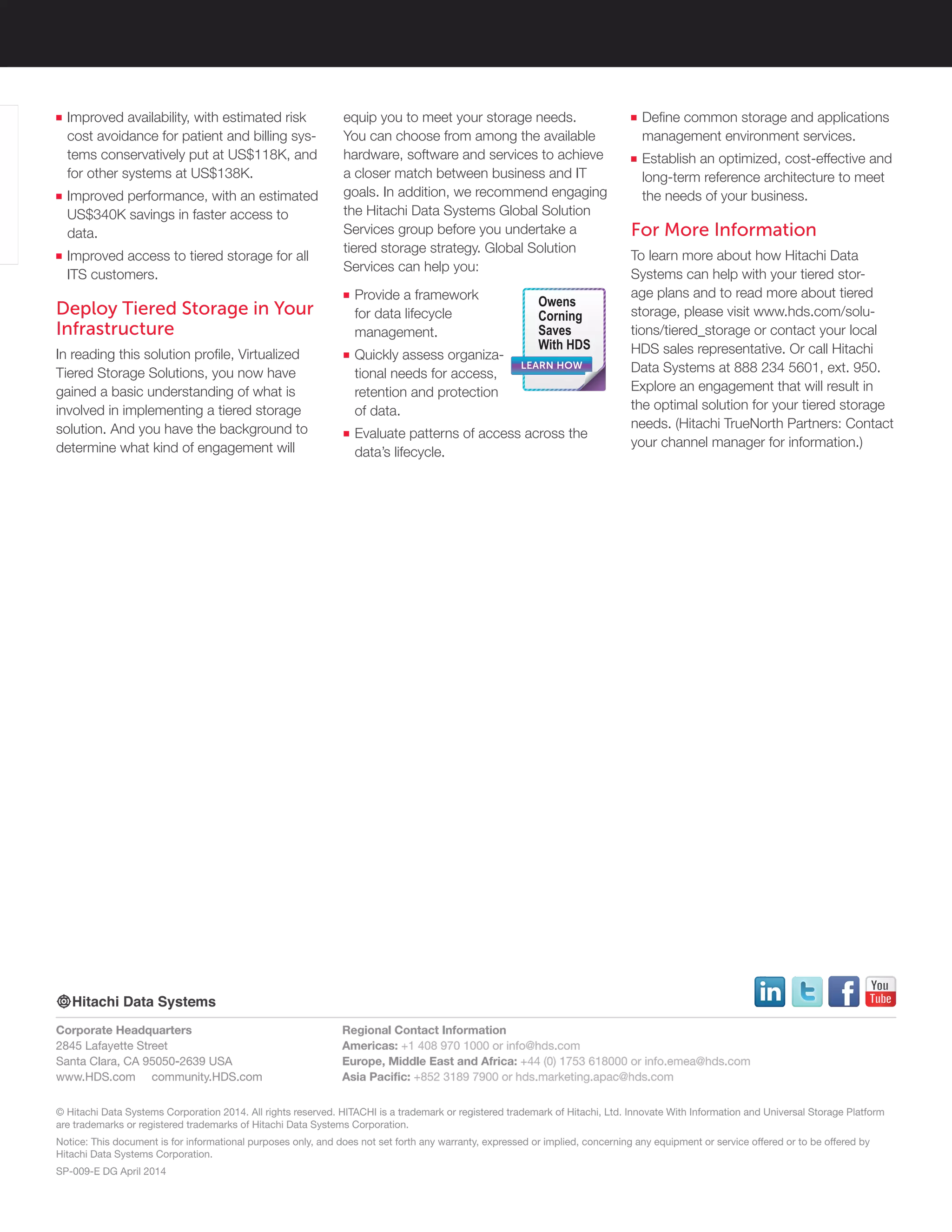 © Hitachi Data Systems Corporation 2014. All rights reserved. HITACHI is a trademark or registered trademark of Hitachi, Ltd. Innovate With Information and Universal Storage Platform
are trademarks or registered trademarks of Hitachi Data Systems Corporation.
Notice: This document is for informational purposes only, and does not set forth any warranty, expressed or implied, concerning any equipment or service offered or to be offered by
Hitachi Data Systems Corporation.
SP-009-E DG April 2014
Corporate Headquarters
2845 Lafayette Street
Santa Clara, CA 95050-2639 USA
www.HDS.com community.HDS.com
Regional Contact Information
Americas: +1 408 970 1000 or info@hds.com
Europe, Middle East and Africa: +44 (0) 1753 618000 or info.emea@hds.com
Asia Pacific: +852 3189 7900 or hds.marketing.apac@hds.com
■■ Improved availability, with estimated risk
cost avoidance for patient and billing sys-
tems conservatively put at US$118K, and
for other systems at US$138K.
■■ Improved performance, with an estimated
US$340K savings in faster access to
data.
■■ Improved access to tiered storage for all
ITS customers.
Deploy Tiered Storage in Your
Infrastructure
In reading this solution profile, Virtualized
Tiered Storage Solutions, you now have
gained a basic understanding of what is
involved in implementing a tiered storage
solution. And you have the background to
determine what kind of engagement will
equip you to meet your storage needs.
You can choose from among the available
hardware, software and services to achieve
a closer match between business and IT
goals. In addition, we recommend engaging
the Hitachi Data Systems Global Solution
Services group before you undertake a
tiered storage strategy. Global Solution
Services can help you:
■■ Provide a framework
for data lifecycle
management.
■■ Quickly assess organiza-
tional needs for access,
retention and protection
of data.
■■ Evaluate patterns of access across the
data’s lifecycle.
■■ Define common storage and applications
management environment services.
■■ Establish an optimized, cost-effective and
long-term reference architecture to meet
the needs of your business.
For More Information
To learn more about how Hitachi Data
Systems can help with your tiered stor-
age plans and to read more about tiered
storage, please visit www.hds.com/solu-
tions/tiered_storage or contact your local
HDS sales representative. Or call Hitachi
Data Systems at 888 234 5601, ext. 950.
Explore an engagement that will result in
the optimal solution for your tiered storage
needs. (Hitachi TrueNorth Partners: Contact
your channel manager for information.)
LEARN HOW
Owens
Corning
Saves
With HDS
 