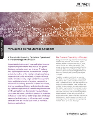 A Blueprint for Lowering Capital and Operational
Costs for Storage Infrastructure
Unprecedented data growth, new application demands,
regulatory requirements for data archival and greater
business continuity needs are straining IT budgets
and exposing inefficiencies in conventional storage
architectures. One of the most pressing issues facing
organizations today is the need to reduce storage
costs. Simultaneously, single-vendor management
tools and isolated pools of storage fragment the
infrastructure, making it difficult to share resources,
improve operational efficiency and migrate online data.
By implementing a virtualized tiered storage architecture,
an IT organization can dramatically improve storage
capacities and lower capital and operational expenses.
Virtualized tiered storage better aligns data on storage
systems by allowing you to efficiently match storage
attributes with the service level needs of individual
business applications.
Virtualized Tiered Storage Solutions
SOLUTIONPROFILE
The Cost and Complexity of Storage
Storage environments large and small face increasingly
sophisticated demands from business applica-
tions and requests to maintain data online for longer
periods of time. As a result, total capacity that IT
storage administrators manage has exploded and the
complexity of the storage infrastructure has grown
enormously. These factors are raising the total cost of
the storage ownership and significantly affecting the
IT budget.
Regulatory compliance efforts offer an example.
The Health Insurance Portability and Accountability
Act (HIPAA), SEC rule 17a-4, Sarbanes-Oxley and
Basel Capital Accord, along with other legislation, are
setting mandatory guidelines. These guidelines are
provided for data protection and data retention, with
financial and legal penalties for noncompliance. Like
business resilience measures, ensuring your organi-
zation is in compliance with government regulations
implies increased capacity and complexity in the
storage environment. Meeting the need for enhanced
data protection, greater regulatory compliance and
escalating demand for application storage capacity
inevitably drives up the cost of storage.
 
