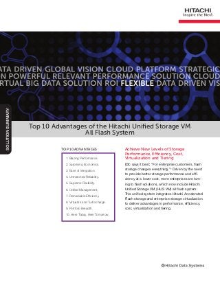 Top 10 Advantages of the Hitachi Unified Storage VM
All Flash System
Achieve New Levels of Storage
Performance, Efficiency, Cost,
Virtualization and Tiering
IDC says it best: “For enterprise customers, flash
storage changes everything.”1
Driven by the need
to provide better storage performance and effi-
ciency at a lower cost, more enterprises are turn-
ing to flash solutions, which now include Hitachi
Unified Storage VM (HUS VM) all flash system.
This unified system integrates Hitachi Accelerated
Flash storage and enterprise storage virtualization
to deliver advantages in performance, efficiency,
cost, virtualization and tiering.
SolutionSummary
1. Blazing Performance.
2. Surprising Economics.
3. Ease of Integration.
4. Unmatched Reliability.
5. Supreme Flexibility.
6. Unified Management.
7. Remarkable Efficiency.
8. Virtualize and Turbocharge.
9. Portfolio Breadth.
10. Here Today, Here Tomorrow.
Top 10 Advantages
 