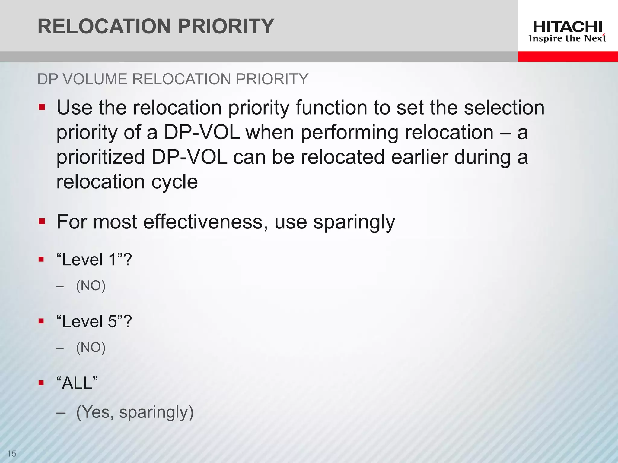 RELOCATION PRIORITY
 Use the relocation priority function to set the selection
priority of a DP-VOL when performing relocation – a
prioritized DP-VOL can be relocated earlier during a
relocation cycle
 For most effectiveness, use sparingly
 “Level 1”?
‒ (NO)
 “Level 5”?
‒ (NO)
 “ALL”
‒ (Yes, sparingly)
DP VOLUME RELOCATION PRIORITY
 