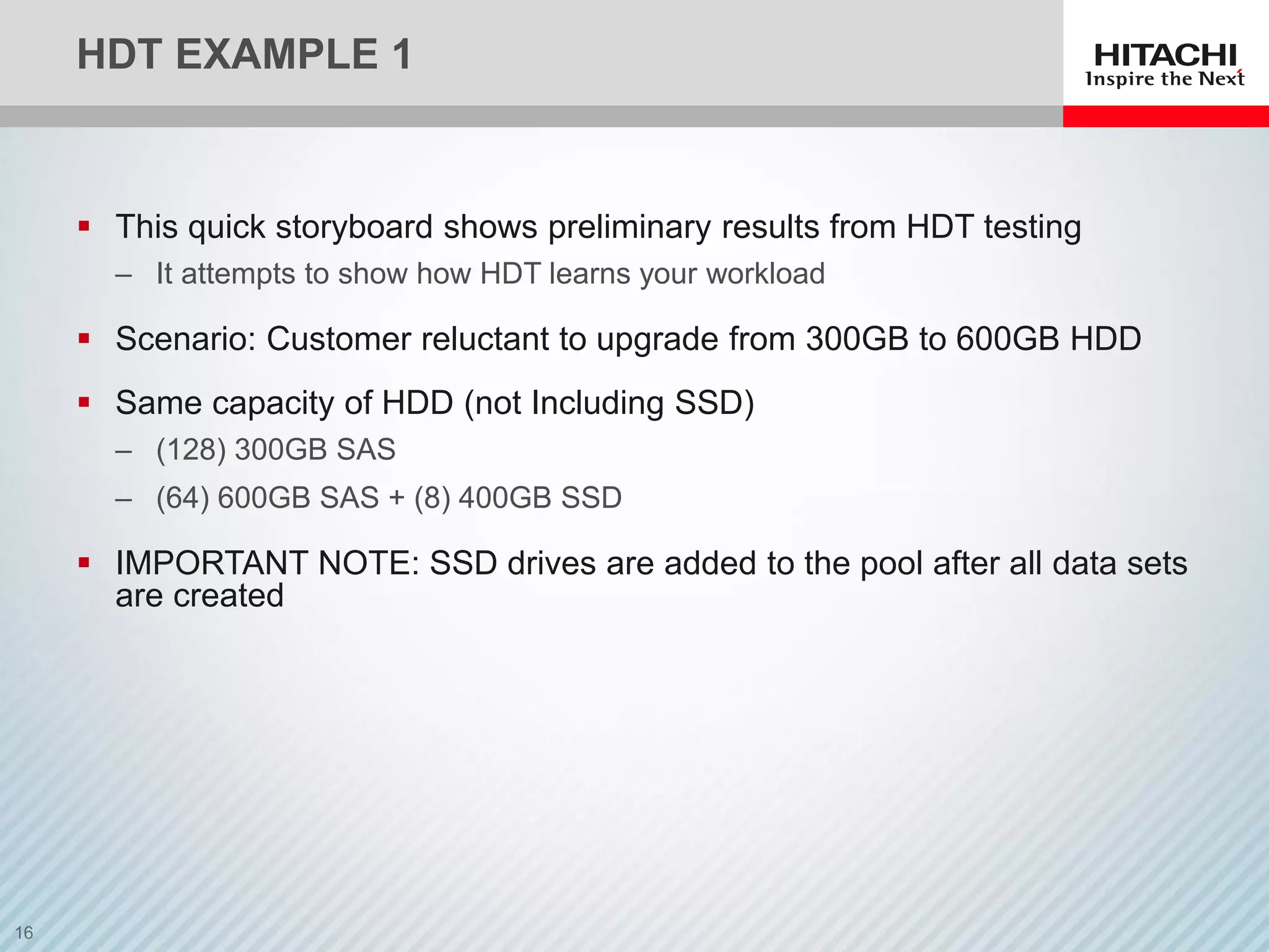 HDT EXAMPLE 1
 This quick storyboard shows preliminary results from HDT testing
‒ It attempts to show how HDT learns your workload
 Scenario: Customer reluctant to upgrade from 300GB to 600GB HDD
 Same capacity of HDD (not Including SSD)
‒ (128) 300GB SAS
‒ (64) 600GB SAS + (8) 400GB SSD
 IMPORTANT NOTE: SSD drives are added to the pool after all data sets
are created
 