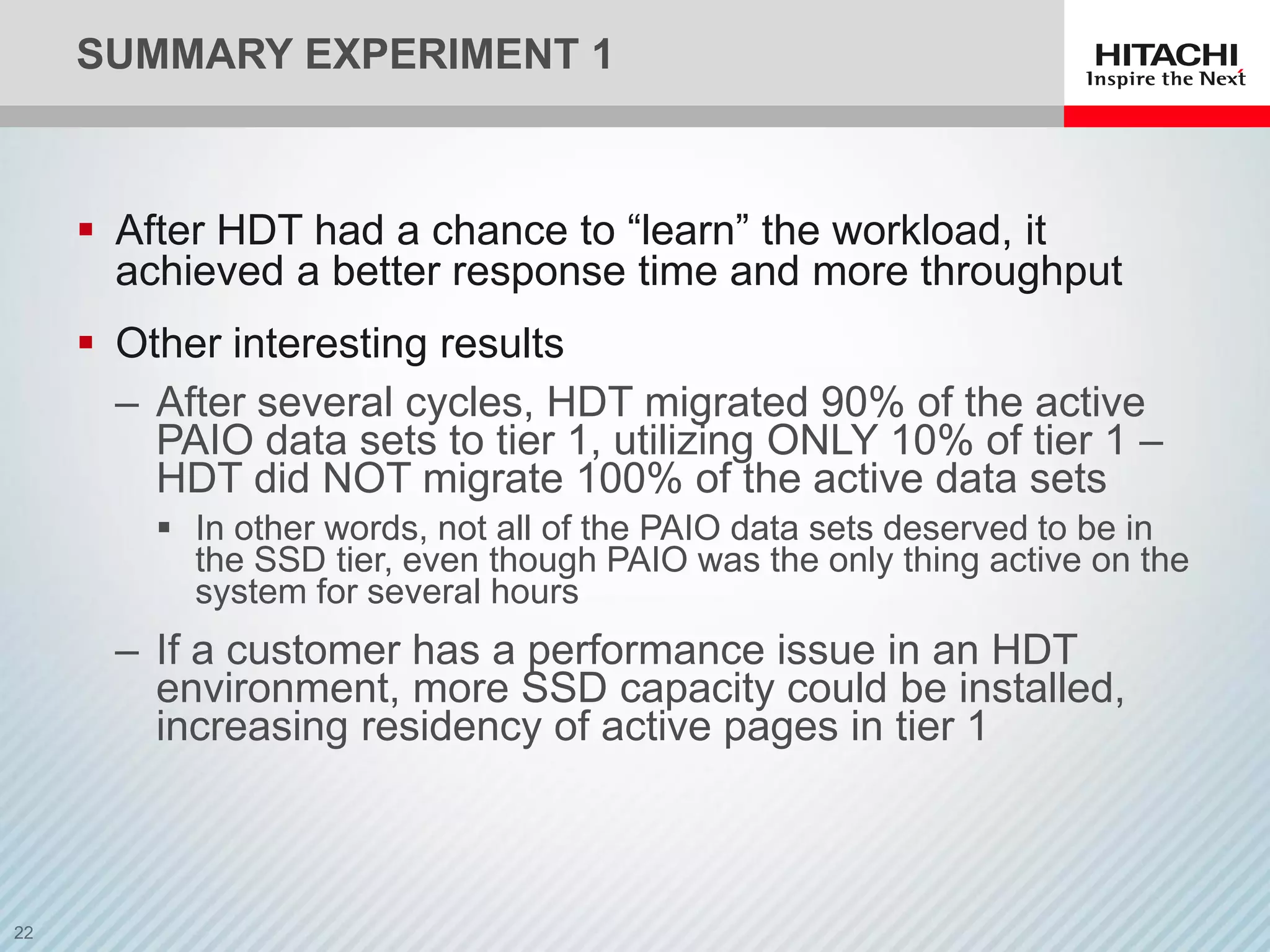 SUMMARY EXPERIMENT 1
 After HDT had a chance to “learn” the workload, it
achieved a better response time and more throughput
 Other interesting results
‒ After several cycles, HDT migrated 90% of the active
PAIO data sets to tier 1, utilizing ONLY 10% of tier 1 –
HDT did NOT migrate 100% of the active data sets
 In other words, not all of the PAIO data sets deserved to be in
the SSD tier, even though PAIO was the only thing active on the
system for several hours
‒ If a customer has a performance issue in an HDT
environment, more SSD capacity could be installed,
increasing residency of active pages in tier 1
 
