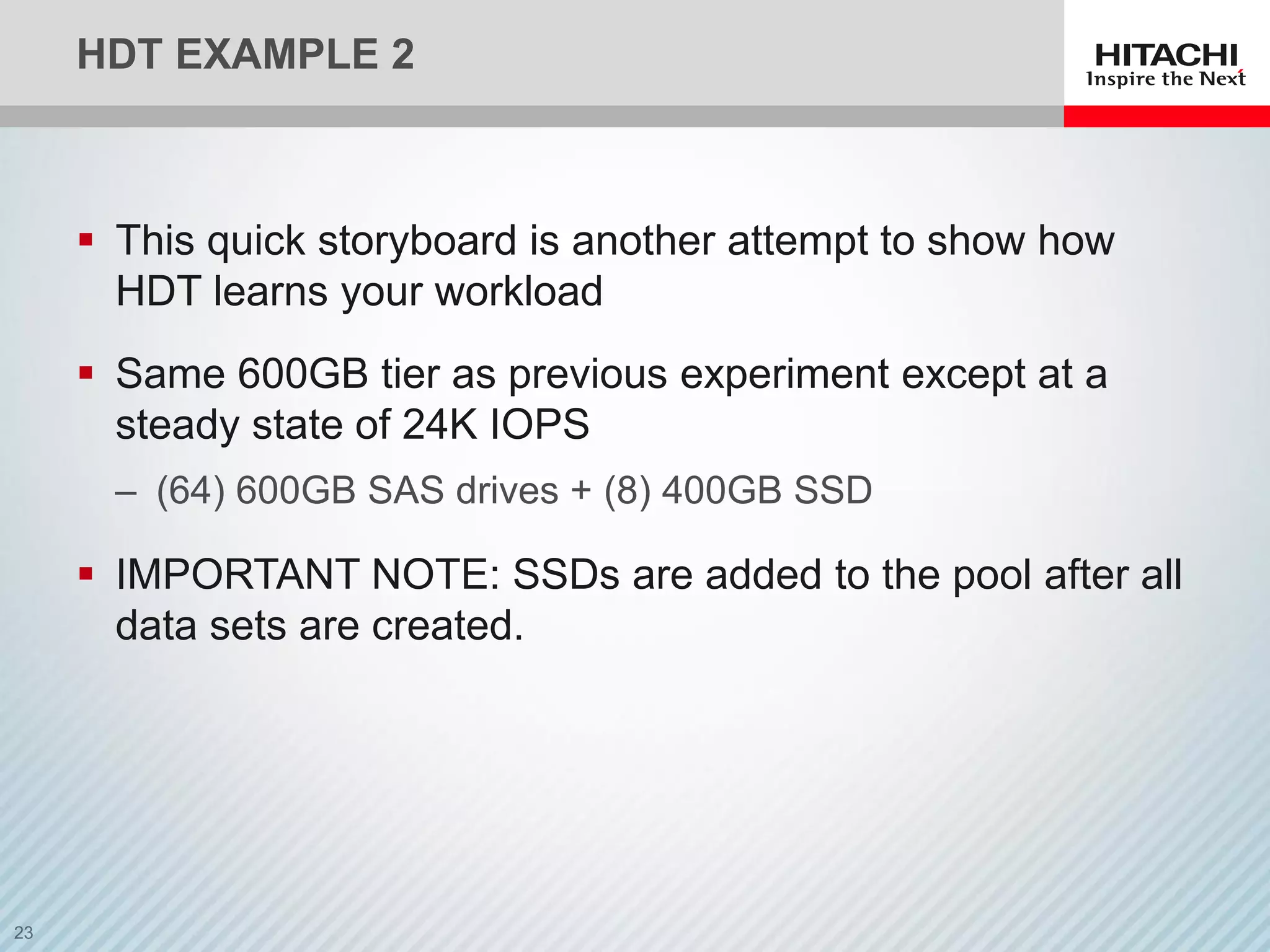 HDT EXAMPLE 2
 This quick storyboard is another attempt to show how
HDT learns your workload
 Same 600GB tier as previous experiment except at a
steady state of 24K IOPS
‒ (64) 600GB SAS drives + (8) 400GB SSD
 IMPORTANT NOTE: SSDs are added to the pool after all
data sets are created.
 