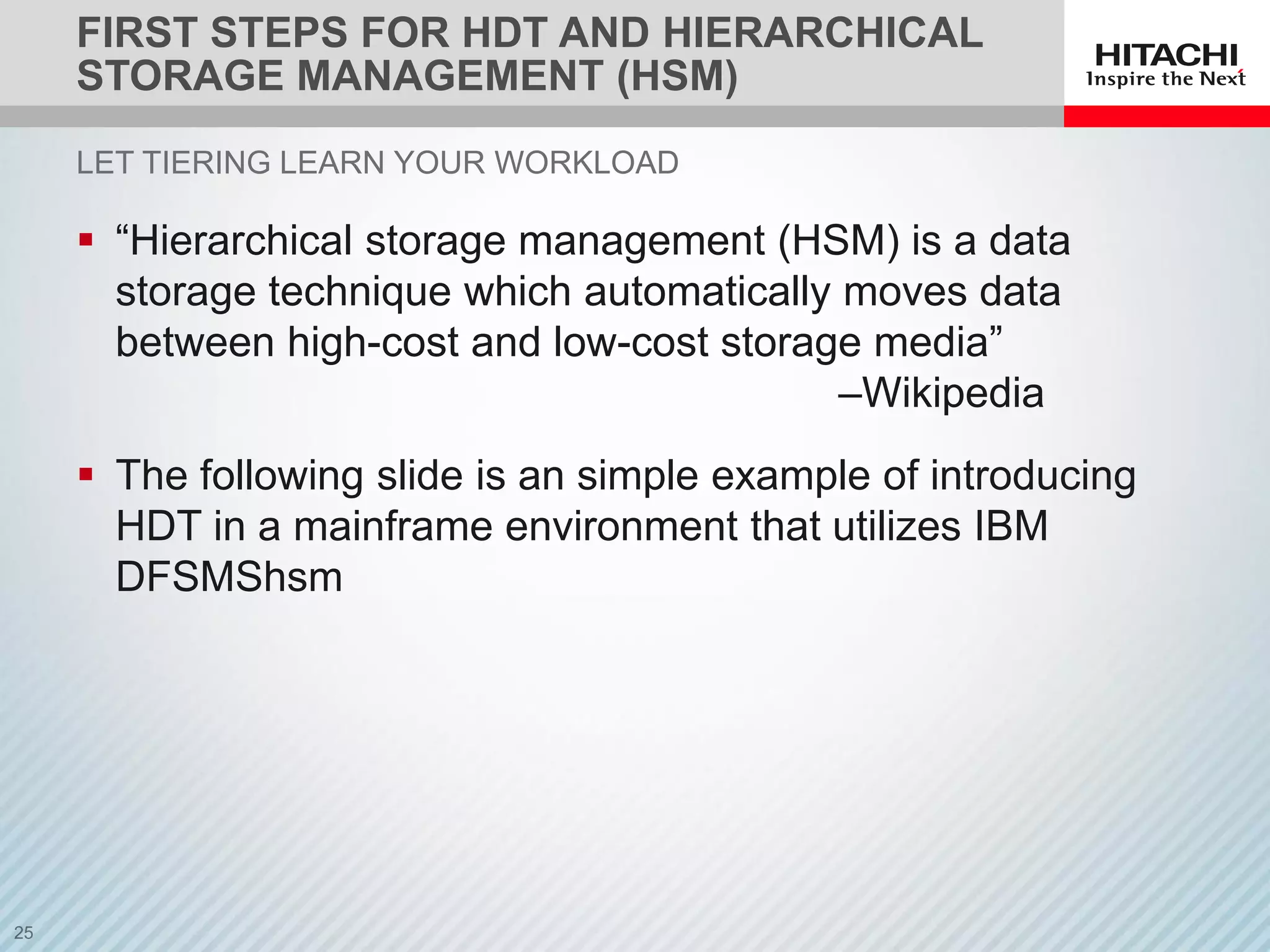 FIRST STEPS FOR HDT AND HIERARCHICAL
STORAGE MANAGEMENT (HSM)
 “Hierarchical storage management (HSM) is a data
storage technique which automatically moves data
between high-cost and low-cost storage media”
–Wikipedia
 The following slide is an simple example of introducing
HDT in a mainframe environment that utilizes IBM
DFSMShsm
LET TIERING LEARN YOUR WORKLOAD
 