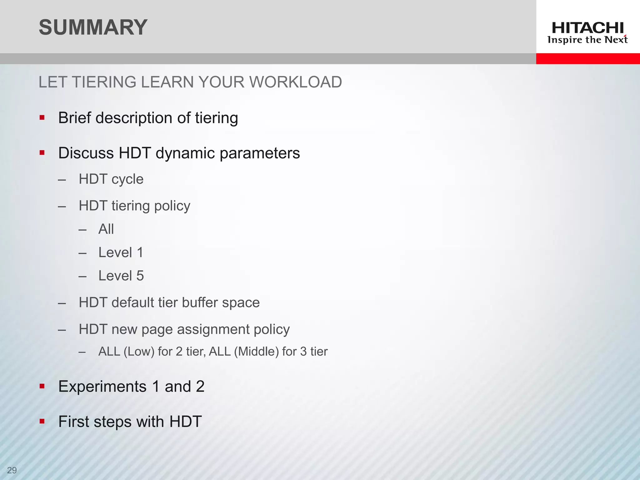 SUMMARY
LET TIERING LEARN YOUR WORKLOAD
 Brief description of tiering
 Discuss HDT dynamic parameters
‒ HDT cycle
‒ HDT tiering policy
‒ All
‒ Level 1
‒ Level 5
‒ HDT default tier buffer space
‒ HDT new page assignment policy
‒ ALL (Low) for 2 tier, ALL (Middle) for 3 tier
 Experiments 1 and 2
 First steps with HDT
 