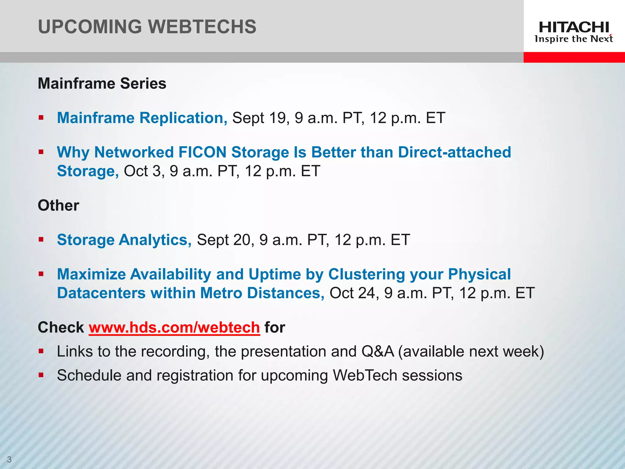UPCOMING WEBTECHS
Mainframe Series
 Mainframe Replication, Sept 19, 9 a.m. PT, 12 p.m. ET
 Why Networked FICON Storage Is Better than Direct-attached
Storage, Oct 3, 9 a.m. PT, 12 p.m. ET
Other
 Storage Analytics, Sept 20, 9 a.m. PT, 12 p.m. ET
 Maximize Availability and Uptime by Clustering your Physical
Datacenters within Metro Distances, Oct 24, 9 a.m. PT, 12 p.m. ET
Check www.hds.com/webtech for
 Links to the recording, the presentation and Q&amp;A (available next week)
 Schedule and registration for upcoming WebTech sessions
 