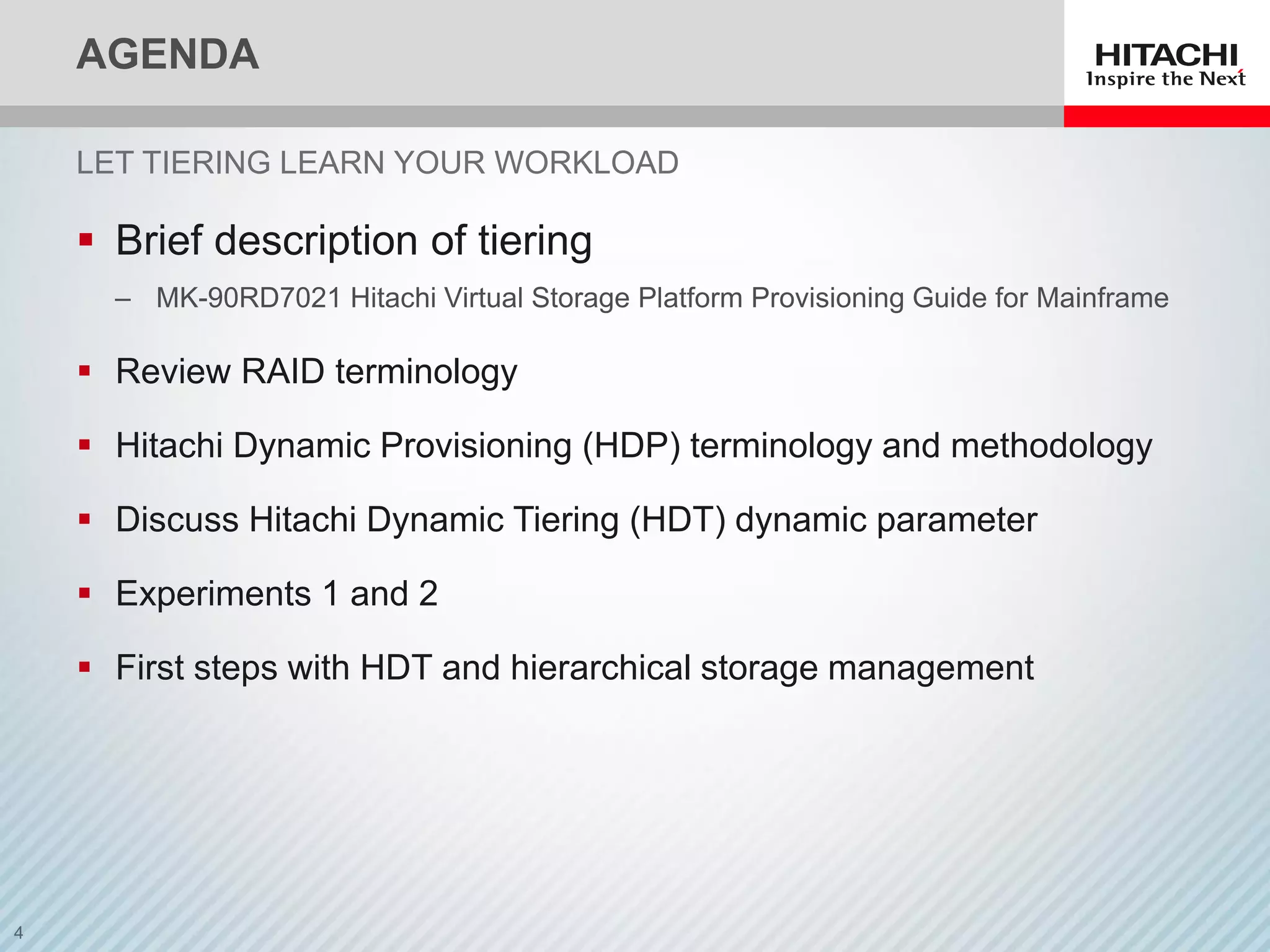 AGENDA
 Brief description of tiering
‒ MK-90RD7021 Hitachi Virtual Storage Platform Provisioning Guide for Mainframe
 Review RAID terminology
 Hitachi Dynamic Provisioning (HDP) terminology and methodology
 Discuss Hitachi Dynamic Tiering (HDT) dynamic parameter
 Experiments 1 and 2
 First steps with HDT and hierarchical storage management
LET TIERING LEARN YOUR WORKLOAD
 