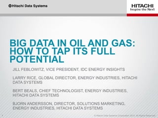 BIG DATA IN OIL AND GAS:
HOW TO TAP ITS FULL
POTENTIAL
JILL FEBLOWITZ, VICE PRESIDENT, IDC ENERGY INSIGHTS
LARRY RICE, GLOBAL DIRECTOR, ENERGY INDUSTRIES, HITACHI
DATA SYSTEMS
BERT BEALS, CHIEF TECHNOLOGIST, ENERGY INDUSTRIES,
HITACHI DATA SYSTEMS
BJORN ANDERSSON, DIRECTOR, SOLUTIONS MARKETING,
ENERGY INDUSTRIES, HITACHI DATA SYSTEMS
 